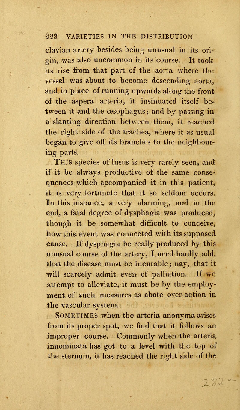 clavian artery besides being unusual in its ori- gin, was also uncommon in its course. It took its rise from that part of the aorta where the vessel was about to become descending aorta, and in place of running upwards along the front of the aspera arteria, it insinuated itself be-* tween it and the oesophagus; and by passing in a slanting direction between them, it reached the right side of the trachea, where it as usual began to give off its branches to the neighbour- ing parts. This species of lusus is very rarely seen, and if it be always productive of the same conse-* quences which accompanied it in this patient, it is very fortunate that it so seldom occurs. In this instance, a very alarming, and in the end, a fatal degree of dysphagia was produced, though it be somewhat difficult to conceive, how this event Was connected with its supposed Cause. If dysphagia be really produced by this unusual course of the artery, I need hardly add, that the disease must be incurable; nay, that it will scarcely admit even of palliation. If we attempt to alleviate, it must be by the employ- ment of such measures as abate over-action in the vascular system. Sometimes when the arteria anonyma arises from its proper spot, we find that it follows an improper course. Commonly when the arteria innominata has got to a level with the top of the sternum, it has reached the right side of the