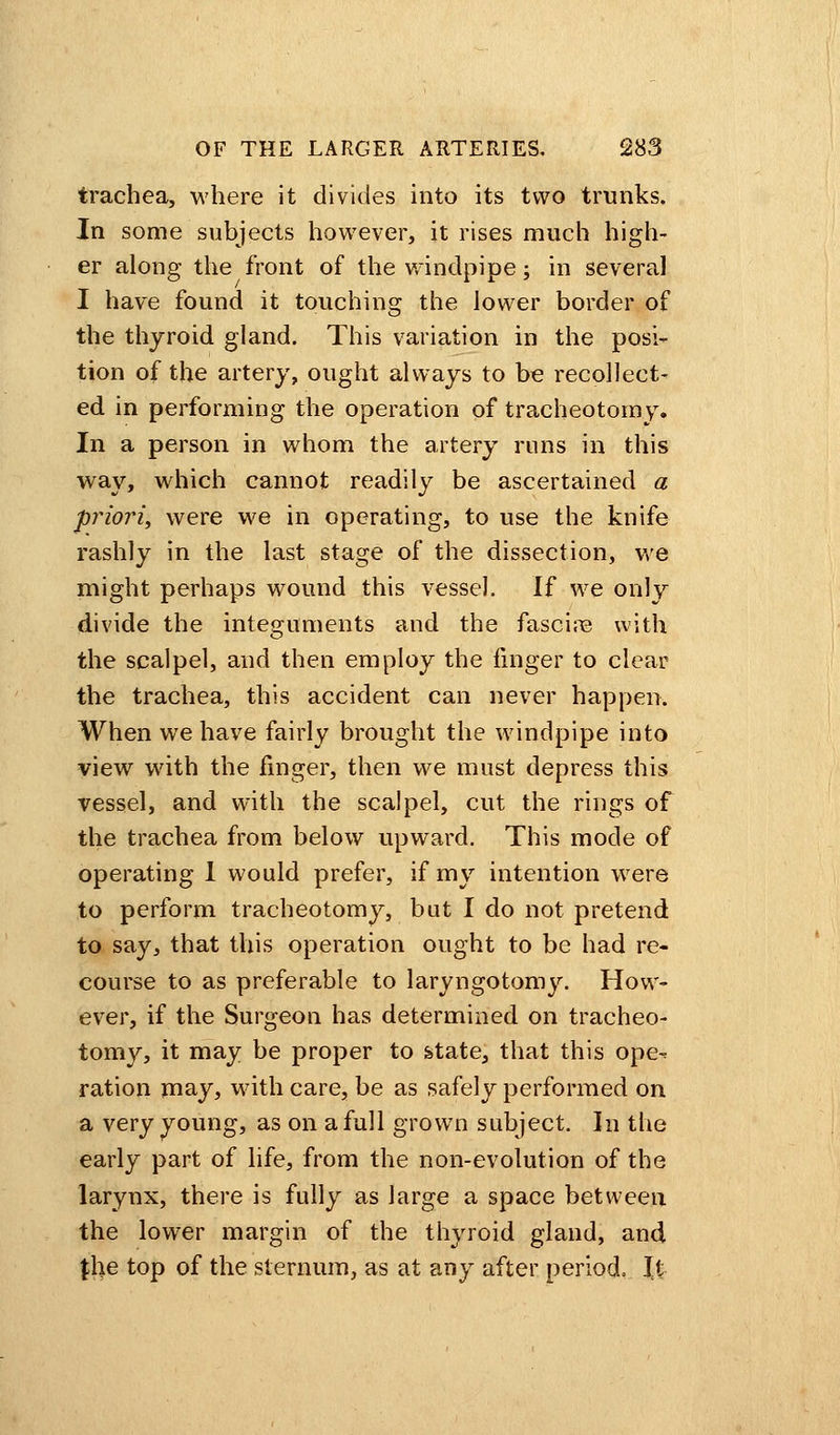 trachea, where it divides into its two trunks. In some subjects however, it rises much high- er along the front of the windpipe; in several I have found it touching the lower border of the thyroid gland. This variation in the posi- tion of the artery, ought always to be recollect- ed in performing the operation of tracheotomy. In a person in whom the artery runs in this way, which cannot readily be ascertained a priori, were we in operating, to use the knife rashly in the last stage of the dissection, we might perhaps wound this vessel. If we only divide the integuments and the fascire with the scalpel, and then employ the finger to clear the trachea, this accident can never happen. When we have fairly brought the windpipe into view with the finger, then we must depress this vessel, and with the scalpel, cut the rings of the trachea from below upward. This mode of operating 1 would prefer, if my intention were to perform tracheotomy, but I do not pretend to say, that this operation ought to be had re- course to as preferable to laryngotomy. How- ever, if the Surgeon has determined on tracheo- tomy, it may be proper to &tate, that this ope-* ration may, with care, be as safely performed on a very young, as on a full grown subject. In the early part of life, from the non-evolution of the larynx, there is fully as large a space between the lower margin of the thyroid gland, and \\\e top of the sternum, as at any after period, It