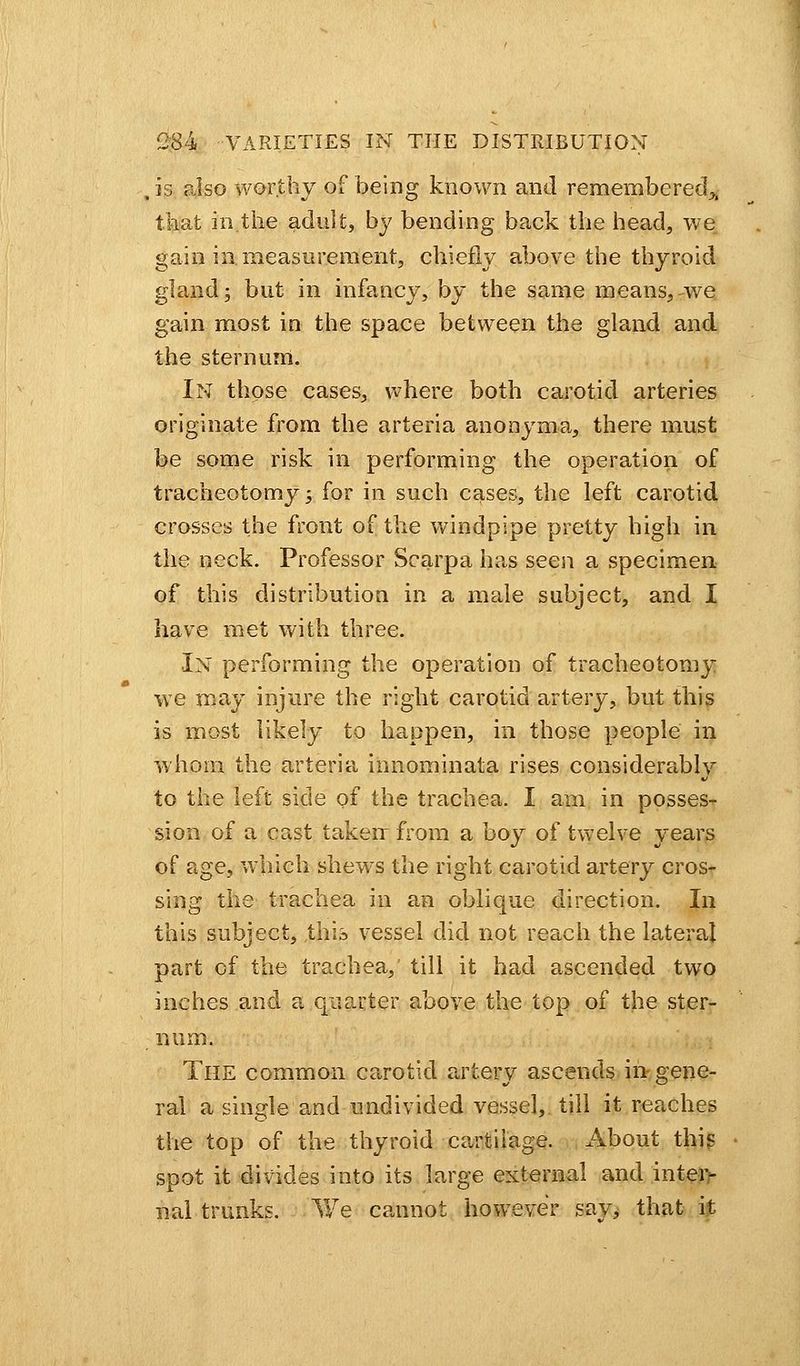 , is also worthy of being known and remembered,, that in the adult, by bending back the head, we gain in. measurement, chiefly above the thyroid gland; but in infancy, by the same means,-we gain most in the space between the gland and the sternum. In those cases, where both carotid arteries originate from the arteria anonyma, there must be some risk in performing the operation of tracheotomy; for in such cases, the left carotid crosses the front of the windpipe pretty high in the neck. Professor Scarpa has seen a specimen of this distribution in a male subject, and I have met with three. ■In performing the operation of tracheotomy we may injure the right carotid artery, but this is most likely to happen, in those people in whom the arteria innominata rises considerably to the left side of the trachea. I am in posses- sion of a cast taken: from a boy of twelve years of age, which shews the right carotid artery cros- sing the trachea in an oblique direction. In this subject, this vessel did not reach the lateral part of the trachea, till it had ascended two inches and a quarter above the top of the ster- num. The common carotid artery ascends in gene- ral a single and undivided vessel, till it reaches the top of the thyroid cartilage. About this spot it divides into its large external and inter- nal trunks. We cannot however sav> that it