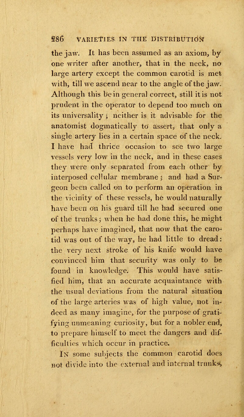 the jaw. It has been assumed as an axiom, by one writer after another, that in the neck, no large artery except the common carotid is met with, till we ascend near to the angle of the jaw. Although this be in general correct, still it is not prudent in the operator to depend too much on its universality j neither is it advisable for the anatomist dogmatically to' assert, that only a single artery lies in a certain space of the neck. I have had thrice occasion to see two large vessels very low in the neck, and in these cases they Were only separated from each other by interposed cellular membrane; and had a Sur- geon been called on to perform an operation in the vicinity of these vessels, he would naturally have been on his guard till he had secured one of the trunks 3 when he had done this, he might perhaps have imagined* that now that the caro- tid was out of the way, he had little to dread: the very next stroke of his knife would have convinced him that security was only to be found in knowledge. This would have satis- fied him, that an accurate acquaintance with the usual deviations from the natural situation of the large arteries was of high value, not in- deed as many imagine, for the purpose of grati- fying unmeaning curiosity, but for a nobler end, to prepare himself to meet the dangers and dif- ficulties which occur in practice. In some subjects the common carotid does not divide into the external and internal trunks;,