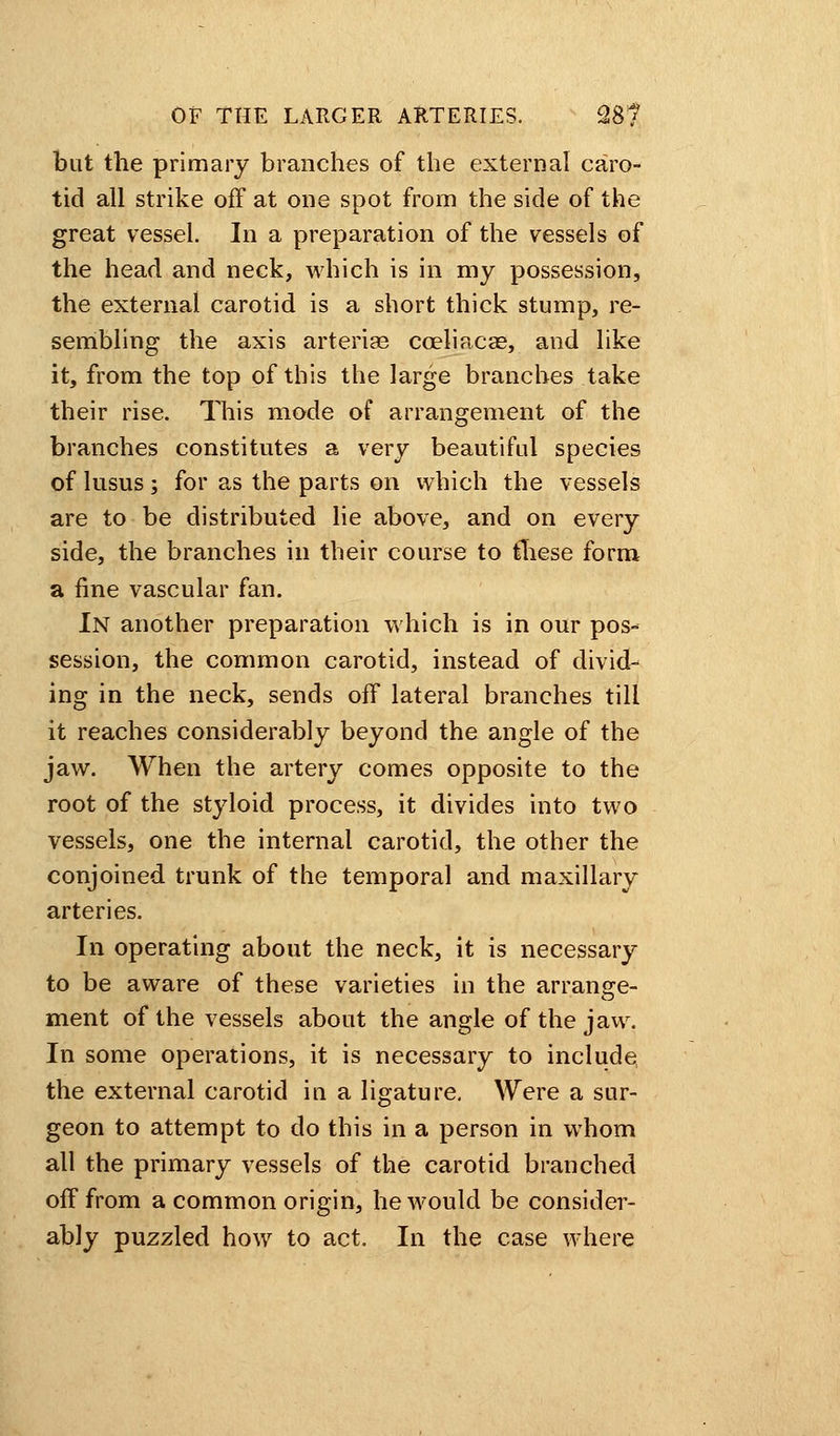 but the primary branches of the external caro- tid all strike off at one spot from the side of the great vessel. In a preparation of the vessels of the head and neck, which is in my possession, the external carotid is a short thick stump, re- sembling the axis arteriae cceliacae, and like it, from the top of this the large branches take their rise. This mode of arrangement of the branches constitutes a very beautiful species of lusus; for as the parts on which the vessels are to be distributed lie above, and on every side, the branches in their course to these form a fine vascular fan. In another preparation which is in our pos- session, the common carotid, instead of divid- ing in the neck, sends off lateral branches till it reaches considerably beyond the angle of the jaw. When the artery comes opposite to the root of the styloid process, it divides into two vessels, one the internal carotid, the other the conjoined trunk of the temporal and maxillary arteries. In operating about the neck, it is necessary to be aware of these varieties in the arrange- ment of the vessels about the angle of the jaw. In some operations, it is necessary to include the external carotid in a ligature. Were a sur- geon to attempt to do this in a person in whom all the primary vessels of the carotid branched off from a common origin, he would be consider- ably puzzled how to act. In the case where