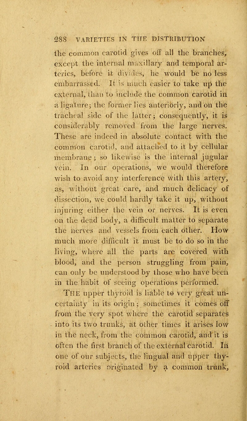 the common carotid gives off all the branches* except the internal maxillary and temporal ar- teries, before it divides, he would be no less embarrassed. It is much easier to take up the external, than to include the common carotid in a ligaturej the former lies anteribriy, and on the tracheal side of the latter; consequently, it is considerably removed from the large nerves. These are indeed in absolute contact with the common carotid, and attached to it by cellular membrane; so likewise is the internal jugular vein. In our operations, we would therefore wish to avoid any interference with this artery, as, without great care, and much delicacy of dissection, we could hardly take it up, without injuring either the vein or nerves. It is even on the dead body, a difficult matter to separate the nerves and vessels from each other. How much more difficult it must be to do so in the living, where all the parts are covered with blood, and the person struggling from pain, can only be understood by those who have been in the habit of seeing operations performed. The upper thyroid is liable to very great un- certainty in its origin; sometimes it comes off from the very spot where the carotid separates into its two trunks, at other times it arises low in the neck, from the common carotid, and it is often the first branch of the external carotid. In one of our subjects, the lingual and upper thy- roid arteries originated by a common trunk,