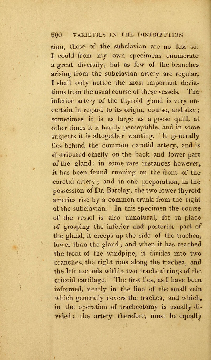 tion, those of the subclavian are no less so, I could from my own specimens enumerate a great diversity, but as few of the branches- arising from the subclavian artery are regular, I shall only notice the most important devia- tions from the usual course of the§e vessels. The inferior artery of the thyroid gland is very un- certain in regard to its origin, course, and size; sometimes it is as large as a goose quill, at other times it is hardly perceptible, and in some subjects it is altogether wanting. It generally lies behind the common carotid artery, and is distributed chiefly on the back and lower part of the gland: in some rare instances however, it has been found running on the front of the carotid artery ; and in one preparation, in the possession of Dr. Barclay, the two lower thyroid arteries rise by a common trunk from the right of the subclavian. In this specimen the course of the vessel is also unnatural, for in place of grasping the inferior and posterior part of the gland, it creeps up the side of the trachea, lower than the gland; and when it has reached the front of the windpipe, it divides into two branches, the right runs along the trachea, and the left ascends within two tracheal rings of the cricoid cartilage. The first lies, as I have been informed, nearly in the line of the small vein which generally covers the trachea, and which, in the operation of tracheotomy is usually di-