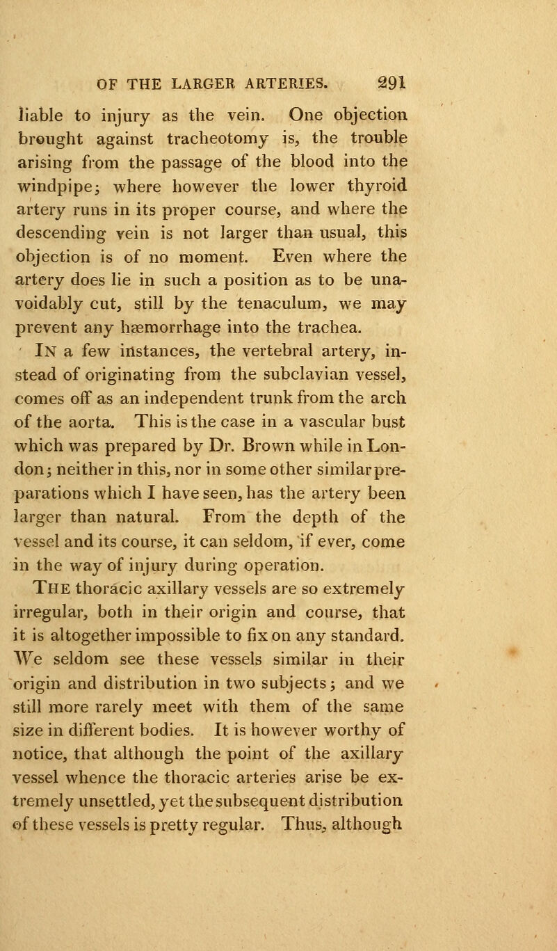 liable to injury as the vein. One objection brought against tracheotomy is, the trouble arising from the passage of the blood into the windpipe; where however the lower thyroid artery runs in its proper course, and where the descending vein is not larger than usual, this objection is of no moment. Even where the artery does lie in such a position as to be una- voidably cut, still by the tenaculum, we may prevent any haemorrhage into the trachea. In a few instances, the vertebral artery, in- stead of originating from the subclavian vessel, comes off as an independent trunk from the arch of the aorta. This is the case in a vascular bust which was prepared by Dr. Brown while in Lon- don ; neither in this, nor in some other similar pre- parations which I have seen, has the artery been larger than natural. From the depth of the vessel and its course, it can seldom, if ever, come in the way of injury during operation. The thoracic axillary vessels are so extremely irregular, both in their origin and course, that it is altogether impossible to fix on any standard. We seldom see these vessels similar in their origin and distribution in two subjects; and we still more rarely meet with them of the same size in different bodies. It is however worthy of notice, that although the point of the axillary vessel whence the thoracic arteries arise be ex- tremely unsettled, yet the subsequent distribution of these vessels is pretty regular. Thus, although