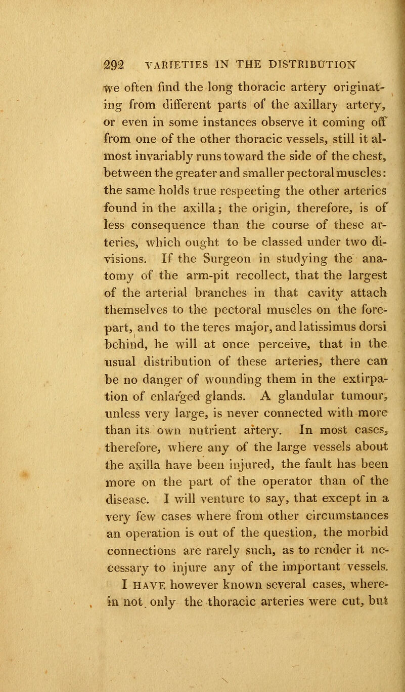 we often find the long thoracic artery originat- ing from different parts of the axillary artery, or even in some instances observe it coming off from one of the other thoracic vessels, still it al- most invariably runs toward the side of the chest, between the greater and smaller pectoral muscles: the same holds true respecting the other arteries found in the axilla; the origin, therefore, is of less consequence than the course of these ar- teries, which ought to be classed under two di- visions. If the Surgeon in studying the ana- tomy of the arm-pit recollect, that the largest of the arterial branches in that cavity attach themselves to the pectoral muscles on the fore- part, and to the teres major, and latissimus dorsi behind, he will at once perceive, that in the usual distribution of these arteries, there can be no danger of wounding them in the extirpa- tion of enlarged glands. A glandular tumour, unless very large, is never connected with more than its own nutrient artery. In most cases* therefore, where any of the large vessels about the axilla have been injured, the fault has been more on the part of the operator than of the disease. I will venture to say, that except in a very few cases where from other circumstances an operation is out of the question, the morbid connections are rarely such, as to render it ne- cessary to injure any of the important vessels. I HAVE however known several cases, where- in not. only the thoracic arteries were cut, but
