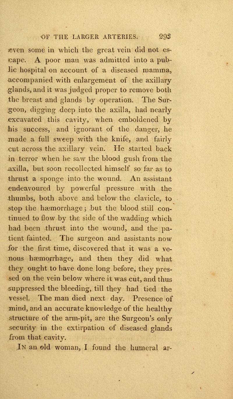 ;even some in which the great vein did not es- cape. A poor man was admitted into a pub- lic hospital on account of a diseased mamma, accompanied with enlargement of the axillary glands, and it was judged proper to remove both the breast and glands by operation. The Sur- geon, digging deep into the axilla, had nearly excavated this cavity, when emboldened by his success, and ignorant of the danger, he made a full sweep with the knife, and fairly cut across the axillary vein. He started back in terror when he saw the blood gush from the axilla, but soon recollected himself so far as to thrust a sponge into the wound. An assistant endeavoured by powerful pressure with the thumbs, both above and below the clavicle, to stop the haemorrhage; ,but the blood still con- tinued to flow by the side of the wadding which had been thrust into the wound, and the pa- tient fainted. The surgeon and assistants now for the first time, discovered that it was a ve- nous haemorrhage, and then they did what they ought to have done long before, they pres- sed on the vein below where it was cut, and thus suppressed the bleeding, till they had tied the vessel. The man died next day. Presence of mind, and an accurate knowledge of the healthy structure of the arm-pit, are the Surgeon's only security in the extirpation of diseased glands from that cavity. In an old woman, I found the humeral ar-