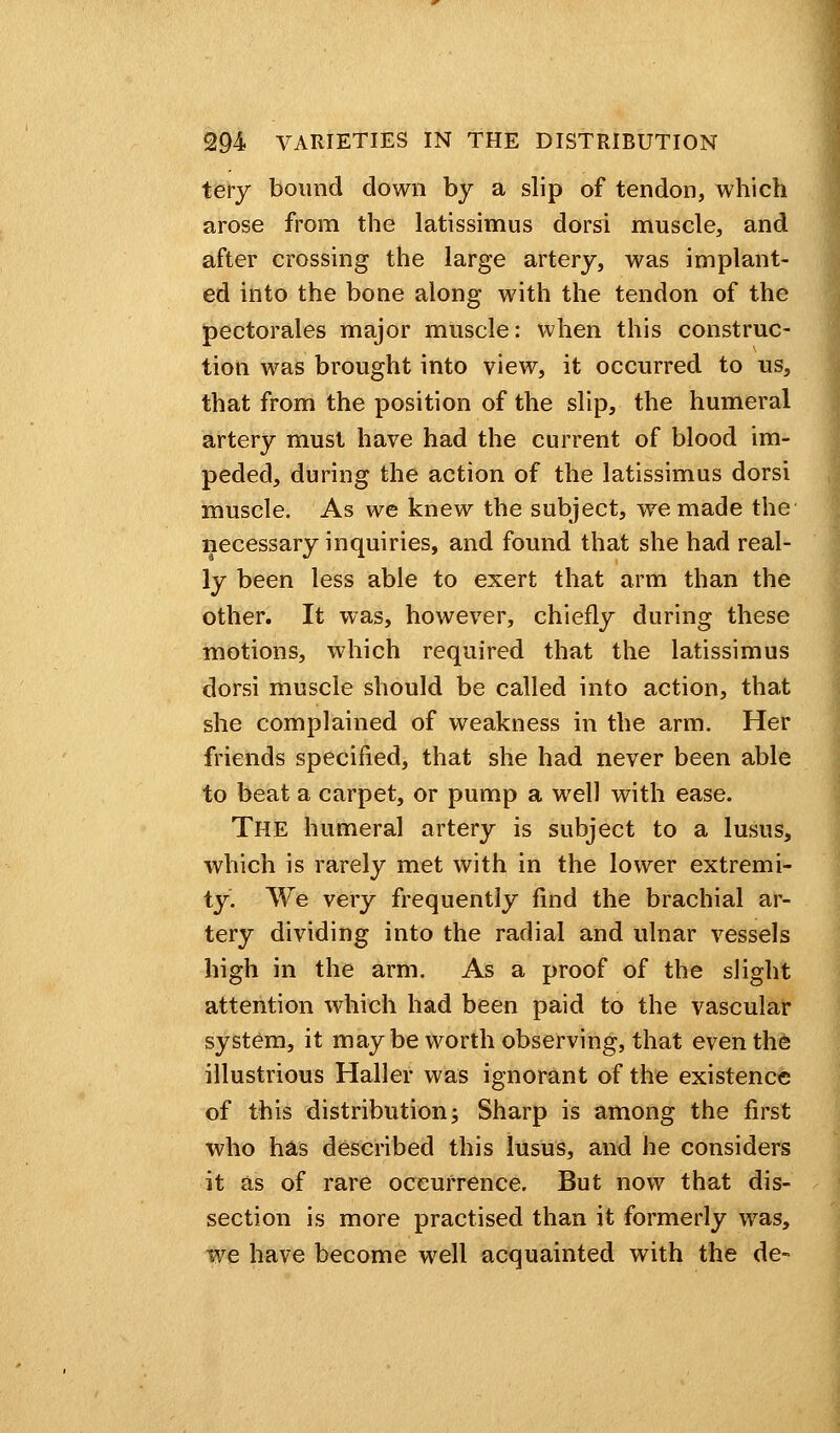 tery bound down by a slip of tendon, which arose from the latissimus dorsi muscle, and after crossing the large artery, was implant- ed into the bone along with the tendon of the pectorales major muscle: when this construc- tion was brought into view, it occurred to us, that from the position of the slip, the humeral artery must have had the current of blood im- peded, during the action of the latissimus dorsi muscle. As we knew the subject, we made the necessary inquiries, and found that she had real- ly been less able to exert that arm than the other. It was, however, chiefly during these motions, which required that the latissimus dorsi muscle should be called into action, that she complained of weakness in the arm. Her friends specified, that she had never been able to beat a carpet, or pump a well with ease. The humeral artery is subject to a lusus, which is rarely met with in the lower extremi- ty. We very frequently find the brachial ar- tery dividing into the radial and ulnar vessels high in the arm. As a proof of the slight attention which had been paid to the vascular system, it maybe worth observing, that even the illustrious Haller was ignorant of the existence of this distribution; Sharp is among the first who has described this lusus, and he considers it as of rare occurrence. But now that dis- section is more practised than it formerly was, we have become well acquainted with the de-