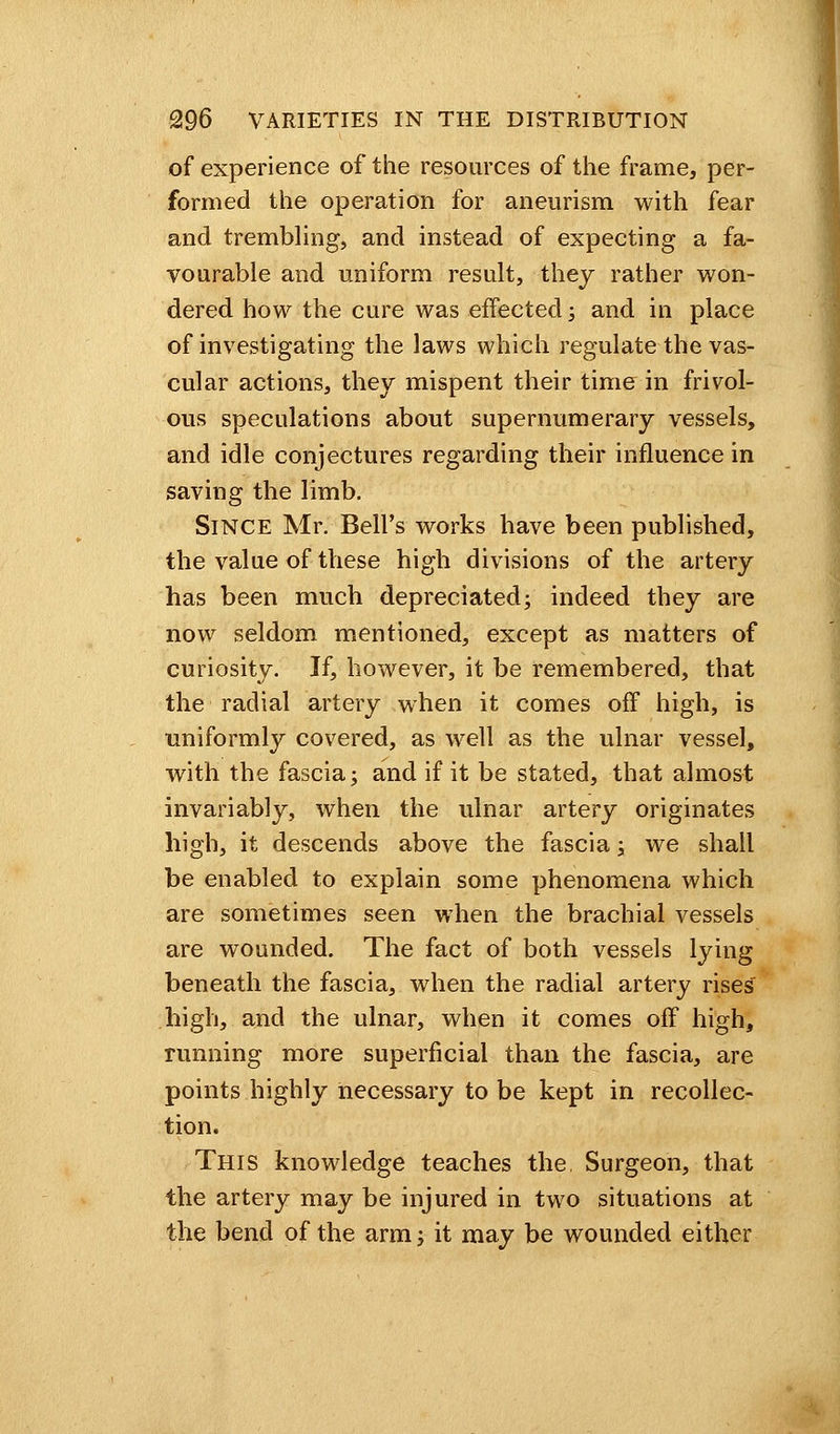 of experience of the resources of the frame, per- formed the operation for aneurism with fear and trembling, and instead of expecting a fa- vourable and uniform result, they rather won- dered how the cure was effected; and in place of investigating the laws which regulate the vas- cular actions, they mispent their time in frivol- ous speculations about supernumerary vessels, and idle conjectures regarding their influence in saving the limb. Since Mr. Bell's works have been published, the value of these high divisions of the artery has been much depreciated; indeed they are now seldom mentioned, except as matters of curiosity. If, however, it be remembered, that the radial artery when it comes off high, is uniformly covered, as well as the ulnar vessel, with the fascia; and if it be stated, that almost invariably, when the ulnar artery originates high, it descends above the fascia; we shall be enabled to explain some phenomena which are sometimes seen when the brachial vessels are wounded. The fact of both vessels lying beneath the fascia, when the radial artery rises' high, and the ulnar, when it comes off high, running more superficial than the fascia, are points highly necessary to be kept in recollec- tion. This knowledge teaches the. Surgeon, that the artery may be injured in two situations at the bend of the arm; it may be wounded either