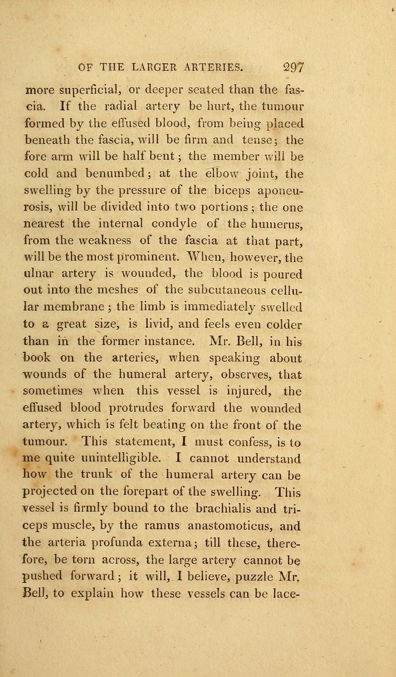 more superficial, or deeper seated than the fas- cia. If the radial artery be hurt, the tumour formed by the effused blood, from being placed beneath the fascia, will be firm and tense; the fore arm will be half bent; the member will be cold and benumbed; at the elbow joint, the swelling by the pressure of the biceps aponeu- rosis, will be divided into two portions; the one nearest the internal condyle of the humerus, from the weakness of the fascia at that part, will be the most prominent. When, however, the ulnar artery is wounded, the blood is poured out into the meshes of the subcutaneous cellu- lar membrane; the limb is immediately swelled to a great size, is livid, and feels even colder than in the former instance. Mr. Bell, in his book on the arteries, when speaking about wounds of the humeral artery, observes, that sometimes when this vessel is injured, the effused blood protrudes forward the wounded artery, which is felt beating on the front of the tumour. This statement, I must confess, is to me quite unintelligible. I cannot understand how the trunk of the humeral artery can be projected on the forepart of the swelling. This vessel is firmly bound to the brachialis and tri- ceps muscle, by the ramus anastomoticus, and the arteria profunda externa; till these, there- fore, be torn across, the large artery cannot be pushed forward; it will, 1 believe, puzzle Mr, Bell, to explain how these vessels can be lace-