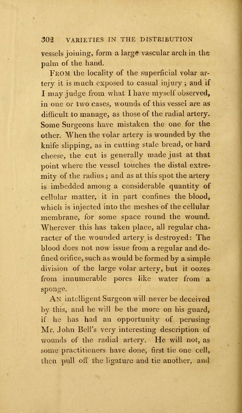 vessels joining, form a large vascular arch in the palm of the hand. FROM the locality of the superficial volar ar- tery it is much exposed to casual injury ; and if I may judge from what I have myself observed, in one or two cases, wounds of this vessel are as difficult to manage, as those of the radial artery. Some Surgeons have mistaken the one for the other. When the volar artery is wounded by the knife slipping, as in cutting stale bread, or hard cheese, the cut is generally made just at that point wThere the vessel touches the distal extre- mity of the radius; and as at this spot the artery is imbedded among a considerable quantity of cellular matter, it in part confines the blood, which is injected into the meshes of the cellular membrane, for some space round the wound. Wherever this has taken place, all regular cha- racter of the wounded artery is destroyed: The blood does not now issue from a regular and de- fined orifice, such as would be formed by a simple division of the large volar artery, but it oozes from innumerable pores like water from a sponge. An intelligent Surgeon will never be deceived by this, and he will be the more on his guard, if he has had an opportunity of perusing Mr. John Bell's very interesting description of wounds of the radial artery. He will not, as some practitioners have done, first tie one cell, then pull off the ligature and tie another, and