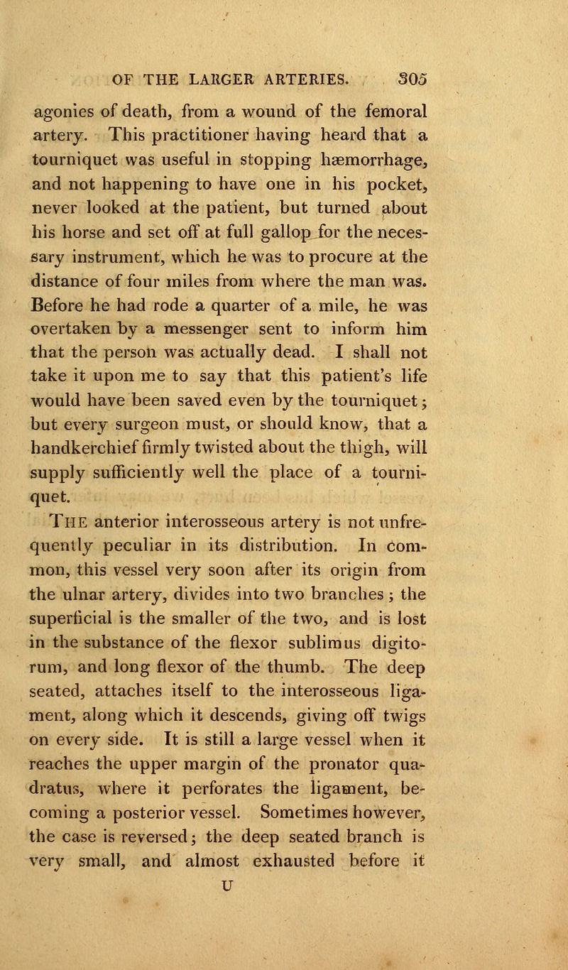 agonies of death, from a wound of the femoral artery. This practitioner having heard that a tourniquet was useful in slopping haemorrhage, and not happening to have one in his pocket, never looked at the patient, but turned about his horse and set off at full gallop for the neces- sary instrument, which he was to procure at the distance of four miles from where the man was. Before he had rode a quarter of a mile, he was overtaken by a messenger sent to inform him that the person was actually dead. I shall not take it upon me to say that this patient's life would have been saved even by the tourniquet; but every surgeon must, or should know, that a handkerchief firmly twisted about the thigh, will supply sufficiently well the place of a tourni- quet. The anterior interosseous artery is not unfre- quently peculiar in its distribution. In com- mon, this vessel very soon after its origin from the ulnar artery, divides into two branches; the superficial is the smaller of the two, and is lost in the substance of the flexor sublimus digito- rum, and long flexor of the thumb. The deep seated, attaches itself to the interosseous liga- ment, along which it descends, giving off twigs on every side. It is still a large vessel when it reaches the upper margin of the pronator qua- dratic, where it perforates the ligament, be- coming a posterior vessel. Sometimes however, the case is reversed; the deep seated branch is very small, and almost exhausted before it U