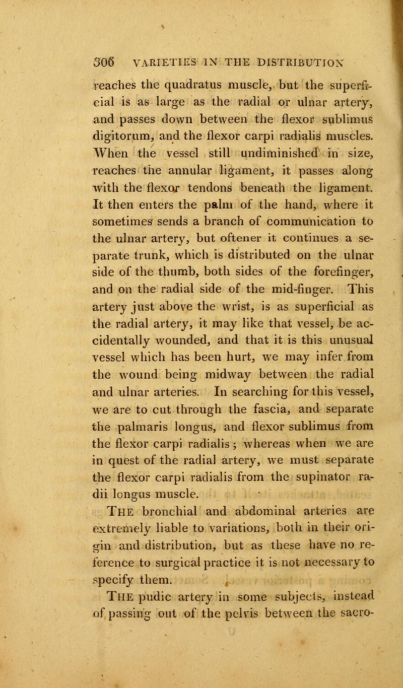 reaches the quadratus muscle, but the superfi- cial is as large as the radial or ulnar artery, and passes down between the flexor sublimits digitorum, and the flexor carpi radialis muscles. When the vessel still undiminished in size, reaches the annular ligament, it passes along with the flexor tendons beneath the ligament. It then enters the palm of the hand, where it sometimes sends a branch of communication to the ulnar artery, but oftener it continues a se- parate trunk, which is distributed on the ulnar side of the thumb, both sides of the forefinger, and on the radial side of the mid-finger. This artery just above the wrist, is as superficial as the radial artery, it may like that vessel, be ac- cidentally wounded, and that it is this unusual vessel which has been hurt, we may infer from the wound being midway between the radial and ulnar arteries. In searching for this vessel, we are to cut through the fascia, and separate the palmaris longus, and flexor sublimus from the flexor carpi radialis; whereas when we are in quest of the radial artery, we must separate the flexor carpi radialis from the supinator ra- dii longus muscle. The bronchial and abdominal arteries are extremely liable to variations, both in their ori- gin and distribution, but as these have no re- ference to surgical practice it is not necessary to specify them. , The pudic artery in some subjects, instead of passing out of the pelvis between the sacro-