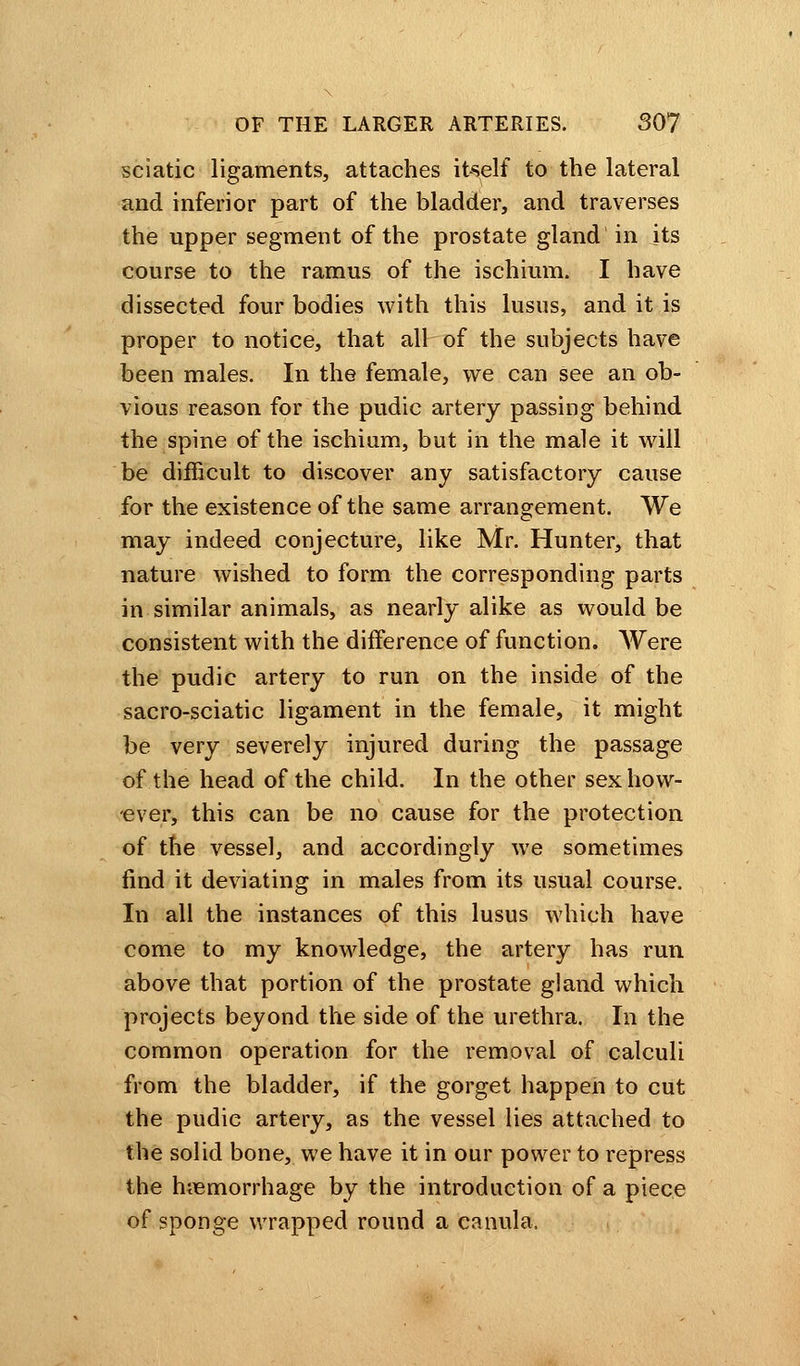 sciatic ligaments, attaches itself to the lateral and inferior part of the bladder, and traverses the upper segment of the prostate gland in its course to the ramus of the ischium. I have dissected four bodies with this lusus, and it is proper to notice, that all of the subjects have been males. In the female, we can see an ob- vious reason for the pudic artery passing behind the spine of the ischium, but in the male it will be difficult to discover any satisfactory cause for the existence of the same arrangement. We may indeed conjecture, like Mr. Hunter, that nature wished to form the corresponding parts in similar animals, as nearly alike as would be consistent with the difference of function. Were the pudic artery to run on the inside of the sacro-sciatic ligament in the female, it might be very severely injured during the passage of.the head of the child. In the other sex how- ever, this can be no cause for the protection of the vessel, and accordingly we sometimes find it deviating in males from its usual course. In all the instances of this lusus which have come to my knowledge, the artery has run above that portion of the prostate gland which projects beyond the side of the urethra. In the common operation for the removal of calculi from the bladder, if the gorget happen to cut the pudic artery, as the vessel lies attached to the solid bone, we have it in our power to repress the hemorrhage by the introduction of a piece of sponge wrapped round a canula.