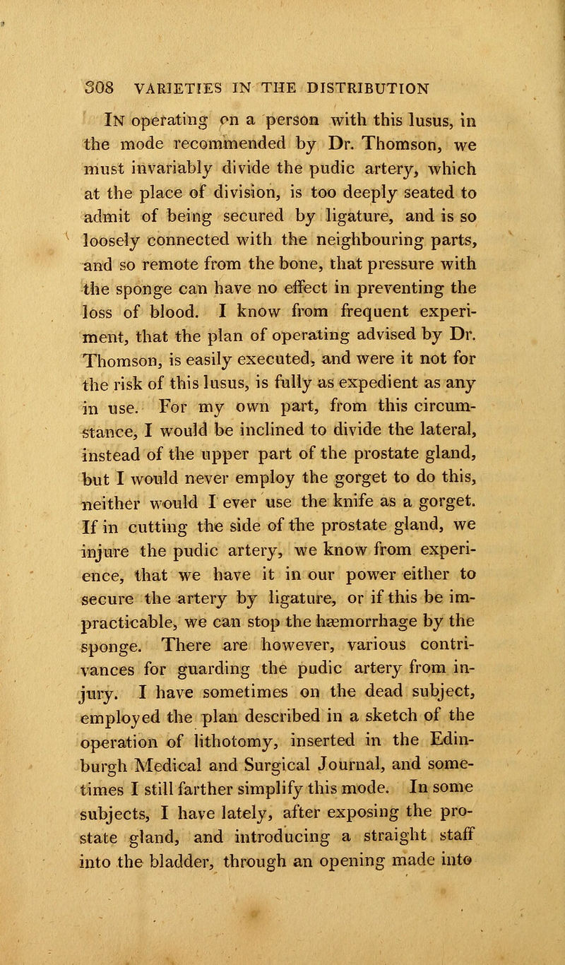 In operating on a person with this lusus, in the mode recommended by Dr. Thomson, we must invariably divide the pudic artery, which at the place of division, is too deeply seated to admit of being secured by ligature, and is so loosely connected with the neighbouring parts, and so remote from the bone, that pressure with the sponge can have no effect in preventing the loss of blood. I know from frequent experi- ment, that the plan of operating advised by Dr. Thomson, is easily executed, and were it not for the risk of this lusus, is fully as expedient as any in use. For my own part, from this circum- stance, I would be inclined to divide the lateral, instead of the upper part of the prostate gland, but I would never employ the gorget to do this, neither would I ever use the knife as a gorget. If in cutting the side of the prostate gland, we injure the pudic artery, we know from experi- ence, that we have it in our power either to secure the artery by ligature, or if this be im- practicable, we can stop the haemorrhage by the sponge. There are however, various contri- vances for guarding the pudic artery from in- jury. I have sometimes on the dead subject, employed the plan described in a sketch of the operation of lithotomy, inserted in the Edin- burgh Medical and Surgical Journal, and some- times I still farther simplify this mode. In some subjects, I have lately, after exposing the pro- state gland, and introducing a straight staff into the bladder, through an opening made into