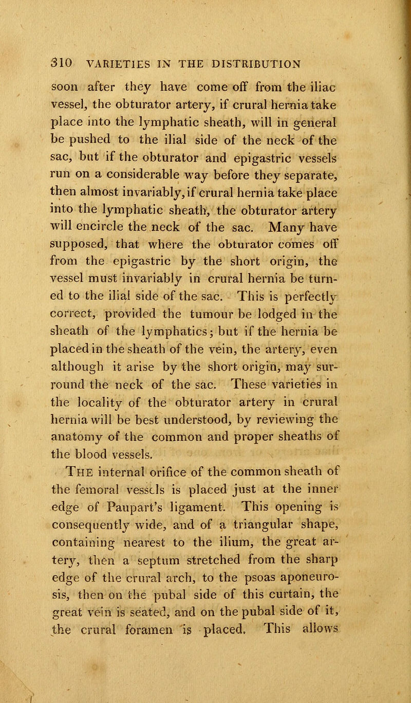 soon after they have come off from the iliac vessel, the obturator artery, if crural hernia take place into the lymphatic sheath, will in general be pushed to the ilial side of the neck of the sac, but if the obturator and epigastric vessels run on a considerable way before they separate, then almost invariably, if crural hernia take place into the lymphatic sheath, the obturator artery will encircle the neck of the sac. Many have supposed, that where the obturator comes off from the epigastric by the short origin, the vessel must invariably in crural hernia be turn- ed to the ilial side of the sac. This is perfectly correct, provided the tumour be lodged in the sheath of the lymphatics j but if the hernia be placed in the sheath of the vein, the artery, even although it arise by the short origin, may sur- round the neck of the sac. These varieties in the locality of the obturator artery in crural hernia will be best understood, by reviewing the anatomy of the common and proper sheaths of the blood vessels. The internal orifice of the common sheath of the femoral vessels is placed just at the inner edge of Paupart's ligament. This opening is consequently wide, and of a triangular shape, containing nearest to the ilium, the great ar- tery, then a septum stretched from the sharp edge of the crural arch, to the psoas aponeuro- sis, then on the pubal side of this curtain, the great vein is seated, and on the pubal side of it, the crural foramen is placed, This allows