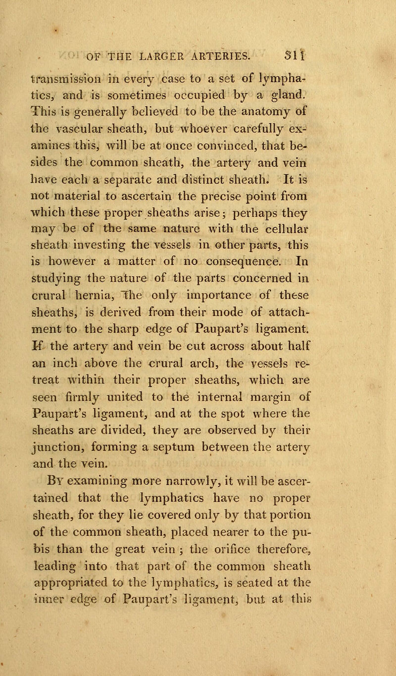 transmission in every case to a set of lympha- tics, and is sometimes occupied by a gland. This is generally believed to be the anatomy of the vascular sheath, but whoever carefully ex- amines this, will be at once convinced, that be- sides the common sheath, the artery and vein have each a separate and distinct sheath. It is not material to ascertain the precise point from which these proper sheaths arise; perhaps they may be of the same nature with the cellular sheath investing the vessels in other parts, this is however a matter of no consequence. In studying the nature of the parts concerned in crural hernia, The only importance of these sheaths, is derived from their mode of attach- ment to the sharp edge of Paupart's ligament. If the artery and vein be cut across about half an inch above the crural arch, the vessels re- treat w7ithin their proper sheaths, which are seen firmly united to the internal margin of Paupart's ligament, and at the spot where the sheaths are divided, they are observed by their junction, forming a septum between the artery and the vein. By examining more narrowly, it will be ascer- tained that the lymphatics have no proper sheath, for they lie covered only by that portion of the common sheath, placed nearer to the pu- bis than the great vein ; the orifice therefore, leading into that part of the common sheath appropriated to the lymphatics, is seated at the inner edge of Paupart's ligament, but at this