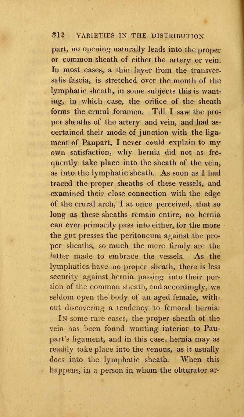 part, no opening naturally leads into the proper or common sheath of either the artery or vein. In most cases, a thin layer from the transver- salis fascia, is stretched over the mouth of the lymphatic sheath, in some subjects this is want- ing, in which case, the orifice of the sheath forms the crural foramen. Till I saw the pro- per sheaths of the artery and vein, and had as- certained their mode of junction with the liga- ment of Paupart, I never could explain to my own satisfaction, why hernia did not as fre- quently take place into the sheath of the vein, as into the lymphatic sheath. As soon as I had traced the proper sheaths of these vessels, and examined their close connection with the edge of the crural arch, I at once perceived, that so long as these sheaths remain entire, no hernia can ever primarily pass into either, for the more the gut presses the peritoneum against the pro- per sheaths, so much the more firmly are the latter matle to embrace the vessels. As the lymphatics have no proper sheath, there is less security against hernia passing into their por- tion of the common sheath, and accordingly, we seldom open the body of an aged female, with- out discovering a tendency to femoral hernia. In some rare cases, the proper sheath of the vein has been found wanting interior to Pau- part's ligament, and in this case, hernia may as readily take place into the venous, as it usually does into the lymphatic sheath. When this happens, in a person in whom the obturator ar«