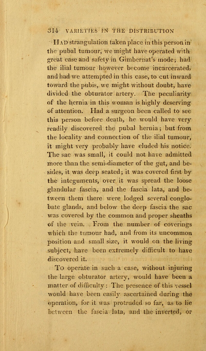 Had strangulation taken place in this person in the pubal tumour, we might have operated with great ease and safety in Gimbernat's mode; had the ilial tumour however become incarcerated, and had we attempted in this case, to cut inward toward the pubis, we might without doubt, have divided the obturator artery. The peculiarity of the hernia in this woman is highly deserving of attention. Had a surgeon been called to see this person before death, he would have very readily discovered the pubal hernia; but from the locality and connection of the ilial tumour, it might very probably have eluded his notice. The sac was small, it could not have admitted more than the semi-diameter of the gut, and be- sides, it was deep seated; it was covered first by the integuments, over it was spread the loose glandular fascia, and the fascia lata, and be- tween them there were lodged several conglo- bate glands, and below the deep fascia the sac was covered by the common and proper sheaths of the vein, l From the number of coverings which the tumour had, and from its uncommon position and small size, it would on the living subject, have been extremely difficult to have discovered it. To operate in such a case, without injuring the large obturator artery, would have been a matter of difficulty : The presence of this vessel would have been easily ascertained during the operation, for it was protruded so far, as to lie between the fascia lata, and the inverted, or
