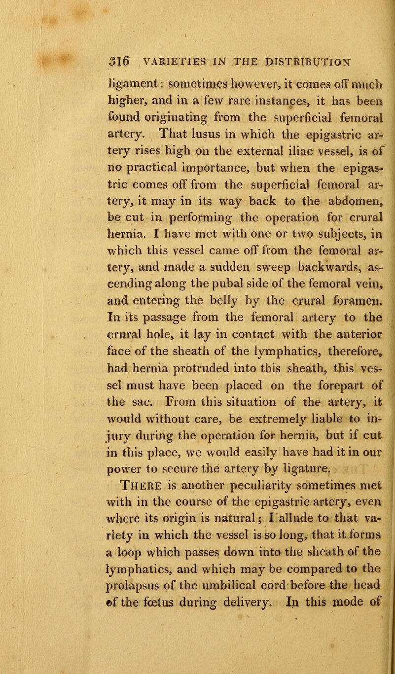 ligament: sometimes however, it comes off much higher, and in a few rare instances, it has been found originating from the superficial femoral artery. That lusus in which the epigastric ar- tery rises high on the external iliac vessel, is of no practical importance, but when the epigas- tric comes off from the superficial femoral ar- tery, it may in its way back to the abdomen, be cut in performing the operation for crural hernia. I have met with one or two subjects, in which this vessel came off from the femoral ar- tery, and made a sudden sweep backwards, as- cending along the pubal side of the femoral vein, and entering the belly by the crural foramen. In its passage from the femoral artery to the crural hole, it lay in contact with the anterior face of the sheath of the lymphatics, therefore, had hernia protruded into this sheath, this ves- sel must have been placed on the forepart of the sac. From this situation of the artery, it would without care, be extremely liable to in- jury during the operation for hernia, but if cut in this place, we would easily have had it in our power to secure the artery by ligature. There is another peculiarity sometimes met with in the course of the epigastric artery, even where its origin is natural; I allude to that va- riety in which the vessel is so long, that it forms a loop which passes down into the sheath of the lymphatics, and which may be compared to the prolapsus of the umbilical cord before the head ©f the foetus during delivery. In this mode of