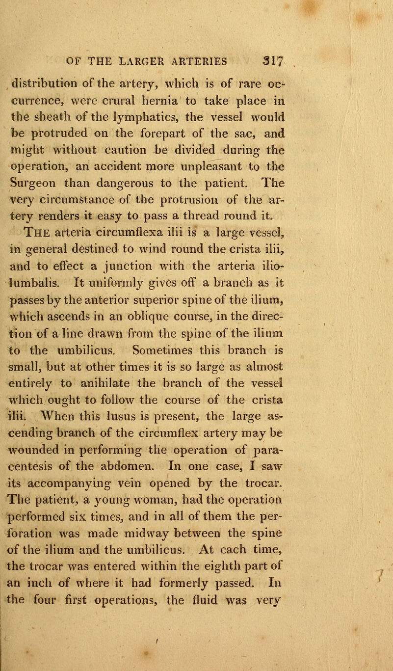 distribution of the artery, which is of rare oc- currence, were crural hernia to take place in the sheath of the lymphatics, the vessel would be protruded on the forepart of the sac, and might without caution be divided during the operation, an accident more unpleasant to the Surgeon than dangerous to the patient. The very circumstance of the protrusion of the ar- tery renders it easy to pass a thread round it THE arteria circumflexa ilii is a large vessel, in general destined to wind round the crista ilii, and to effect a junction with the arteria ilio- lumbalis. It uniformly gives off a branch as it passes by the anterior superior spine of the ilium, which ascends in an oblique course, in the direc- tion of a line drawn from the spine of the ilium to the umbilicus. Sometimes this branch is small, but at other times it is so large as almost entirely to anihilate the branch of the vessel which ought to follow the course of the crista ilii. When this lusus is present, the large as- cending branch of the circumflex artery may be wounded in performing the operation of para- centesis of the abdomen. In one case, I saw its accompanying vein opened by the trocar. The patient, a young woman, had the operation performed six times, and in all of them the per- foration was made midway between the spine of the ilium and the umbilicus. At each time, the trocar was entered within the eighth part of an inch of where it had formerly passed. In the four first operations, the fluid was very