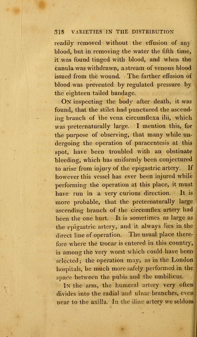 readily removed without the effusion of an}' blood, but in removing the water the fifth time, it was found tinged with blood, and when the canula was withdrawn, a stream of venous blood issued from the wound. The farther effusion of blood was prevented by regulated pressure by the eighteen tailed bandage. On inspecting the body after death, it was found, that the stilet had punctured the ascend- ing branch of the vena circumflexa ilii, which was preternaturally large. I mention this, for the purpose of observing, that many while un- dergoing the operation of paracentesis at this spot, have been troubled with an obstinate bleeding, which has uniformly been conjectured to arise from injury of the epigastric artery. If however this vessel has ever been injured while performing the operation at this place, it must have run in a very curious direction. It is more probable, that the preternaturally large ascending branch of the circumflex artery had been the one hurt. It is sometimes as large as the epigastric artery, and it always lies in the direct line of operation. The usual place there- fore where the trocar is entered in this country, is among the very worst which could have been selected; the operation may, as in the London hospitals, be much more safely performed in the space between the pubis and the umbilicus. In the arm, the humeral artery very often divides into the radial and ulnar branches, even near to the axilla. In the iliac artery we seldom