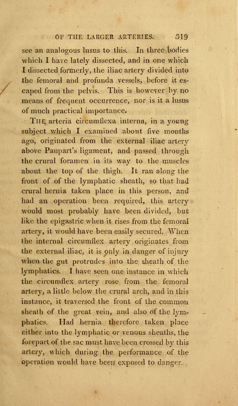 see an analogous lusus to this. In three bodies which I have lately dissected, and in one which I dissected formerly, the iliac artery divided into the femoral and profunda vessels, before it es- caped from the pelvis. This is however by no means of frequent occurrence, nor is it a lusus of much practical importance. The arteria eircumflexa interna, in a young subject which I examined about five months ago, originated from the external iliac artery above Paupart's ligament, and passed through the crural foramen in its way to the muscles about the top of the thigh. It ran along the front of of the lymphatic sheath, so that had crural hernia taken place in this person, and had an operation been required, this artery would most probably have been divided, but like the epigastric when it rises from the femoral artery, it would have been easily secured. When the internal circumflex artery originates from the external iliac, it is only in danger of injury when the gut protrudes into the sheath of the lymphatics. I have seen one instance in which the circumflex artery rose from the femoral artery, a little below the crural arch, and in this instance, it traversed the front of the common sheath of the great vein, and also of the lym*- phatics. Had hernia therefore taken place either into the lymphatic or venous sheaths, the forepart of the sac must have been crossed by this artery, which during the performance of the operation would have been exposed to danger.