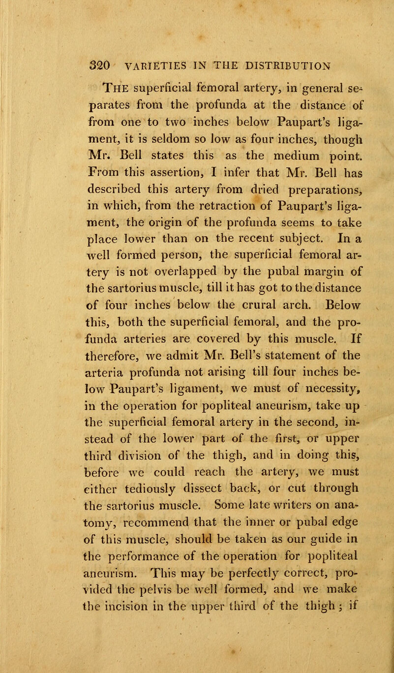 The superficial femoral artery, in general se- parates from the profunda at the distance of from one to two inches below Paupart's liga- ment, it is seldom so low as four inches, though Mr. Bell states this as the medium point. From this assertion, I infer that Mr. Bell has described this artery from dried preparations, in which, from the retraction of Paupart's liga- ment, the origin of the profunda seems to take place lower than on the recent subject. In a well formed person, the superficial femoral ar- tery is not overlapped by the pubal margin of the sartorius muscle, till it has got to the distance of four inches below the crural arch. Below this, both the superficial femoral, and the pro- funda arteries are covered by this muscle. If therefore, we admit Mr. Bell's statement of the arteria profunda not arising till four inches be- low Paupart's ligament, we must of necessity, in the operation for popliteal aneurism, take up the superficial femoral artery in the second, in- stead of the lower part of the first, or upper third division of the thigh, and in doing this, before we could reach the artery, we must either tediously dissect back, or cut through the sartorius muscle. Some late writers on ana- tomy, recommend that the inner or pubal edge of this muscle, should be taken as our guide in the performance of the operation for popliteal aneurism. This may be perfectly correct, pro- vided the pelvis be well formed, and we make the incision in the upper third of the thigh j if