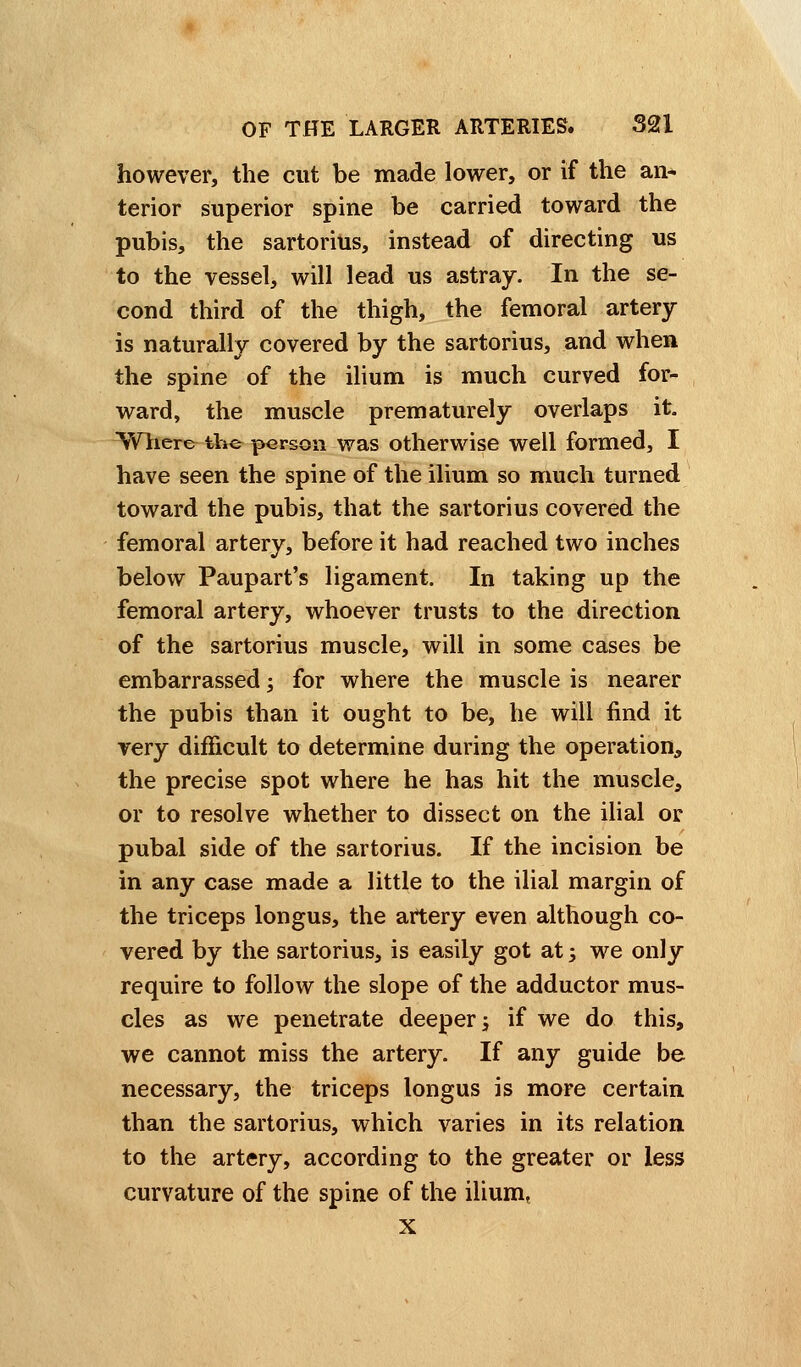 however, the cut be made lower, or if the an* terior superior spine be carried toward the pubis, the sartorius, instead of directing us to the vessel, will lead us astray. In the se- cond third of the thigh, the femoral artery is naturally covered by the sartorius, and when the spine of the ilium is much curved for- ward, the muscle prematurely overlaps it. Where the person was otherwise well formed, I have seen the spine of the ilium so much turned toward the pubis, that the sartorius covered the femoral artery, before it had reached two inches below Paupart's ligament. In taking up the femoral artery, whoever trusts to the direction of the sartorius muscle, will in some cases be embarrassed; for where the muscle is nearer the pubis than it ought to be, he will find it very difficult to determine during the operation, the precise spot where he has hit the muscle, or to resolve whether to dissect on the ilial or pubal side of the sartorius. If the incision be in any case made a little to the ilial margin of the triceps longus, the artery even although co- vered by the sartorius, is easily got at j we only require to follow the slope of the adductor mus- cles as we penetrate deeper -3 if we do this, we cannot miss the artery. If any guide be necessary, the triceps longus is more certain than the sartorius, which varies in its relation to the artery, according to the greater or less curvature of the spine of the ilium, x