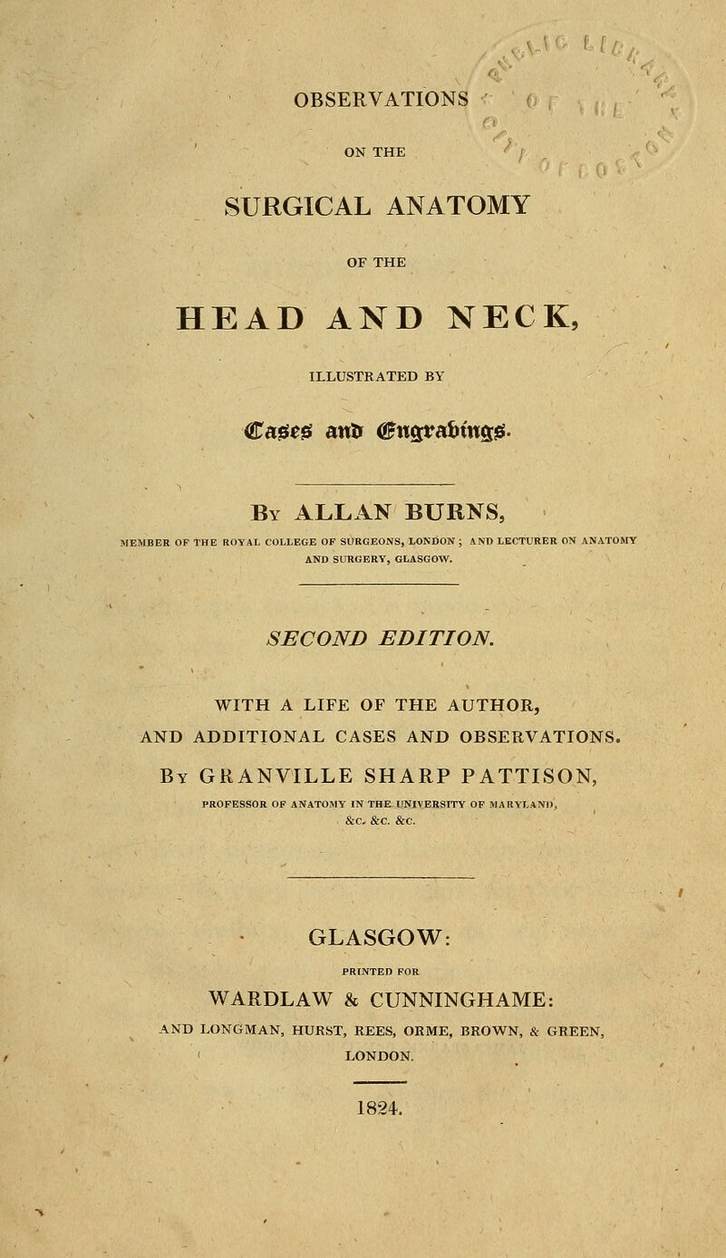 OBSERVATIONS ON THE SURGICAL ANATOMY HEAD AND NECK, ILLUSTRATED BY Cageg antr <&nQpa'bin%$- By ALLAN BURNS, MEMBER OF THE ROYAL COLLEGE OF SURGEONS, LONDON ; AND LECTURER ON ANATOMY AND SURGERY, GLASGOW. SECOND EDITION. WITH A LIFE OF THE AUTHOR, AND ADDITIONAL CASES AND OBSERVATIONS. By GRANVILLE SHARP PATTISON, PROFESSOR OF ANATOMY IN THE UNIVERSITY OF MARYLAND, &C. &C. &C. GLASGOW: PRINTED FOR WARDLAW & CUNNINGHAME: AND LONGMAN, HURST, REES, ORME, BROWN, & GREEN, LONDON. 1824.