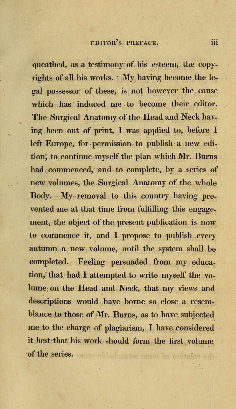 queathed, as a testimony of his esteem, the copy- rights of all his works. My having become the le- gal possessor of these, is not however the cause which has induced me to become their editor. The Surgical Anatomy of the Head and Neck hav- ing been out of print, I was applied to, before I left Europe, for permission to publish a new edi- tion, to continue myself the plan which Mr. Burns had commenced, and to complete, by a series of new volumes, the Surgical Anatomy of the whole Body. My removal to this country having pre- vented me at that time from fulfilling this engage- ment, the object of the present publication is now to commence it, and I propose to publish every autumn a new volume, until the system shall be completed. Feeling persuaded from my educa- tion, that had I attempted to write myself the vo- lume; on the Head and Neck, that my views and descriptions would have borne so close a resem- blance to those of Mr. Burns, as to have subjected me to the charge of plagiarism, I have considered it best that his work should form the first volume of the series.