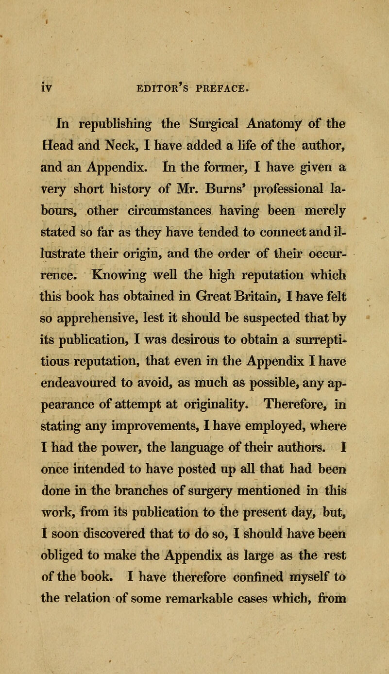 In republishing the Surgical Anatomy of the Head and Neck, I have added a life of the author, and an Appendix. In the former, I have given a very short history of Mr. Burns' professional la- bours, other circumstances having been merely stated so far as they have tended to connect and il- lustrate their origin, and the order of their occur- rence. Knowing well the high reputation which this book has obtained in Great Britain, I have felt so apprehensive, lest it should be suspected that by its publication, I was desirous to obtain a surrepti- tious reputation, that even in the Appendix I have endeavoured to avoid, as much as possible, any ap- pearance of attempt at originality. Therefore, in stating any improvements, I have employed, where I had the power, the language of their authors. I once intended to have posted up all that had been done in the branches of surgery mentioned in this work, from its publication to the present day, but, I soon discovered that to do so, I should have been obliged to make the Appendix as large as the rest of the book. I have therefore confined myself to the relation of some remarkable cases which, from