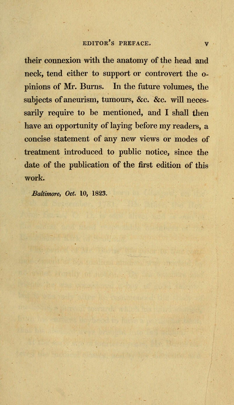 their connexion with the anatomy of the head and neck, tend either to support or controvert the o- pinions of Mr. Burns. In the future volumes, the subjects of aneurism, tumours, &c. &c. will neces- sarily require to be mentioned, and I shall then have an opportunity of laying before my readers, a concise statement of any new views or modes of treatment introduced to public notice, since the date of the publication of the first edition of this work. Baltimore, Oct. 10, 1823.