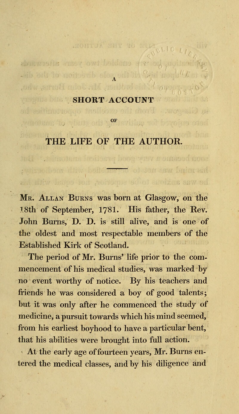 SHORT ACCOUNT OF THE LIFE OF THE AUTHOR. Mr. Allan Burns was born at Glasgow, on the 1.8th-of September, 1781. His father, the Rev. John Burns, D. D. is still alive, and is one of the oldest and most respectable members of the Established Kirk of Scotland. The period of Mr. Burns' life prior to the com- mencement of his medical studies, was marked by no event worthy of notice. By his teachers and friends he was considered a boy of good talents; but it was only after he commenced the study of medicine, a pursuit towards which his mind seemed, from his earliest boyhood to have a particular bent, that his abilities were brought into full action. At the early age of fourteen years, Mr. Burns en- tered the medical classes, and by his diligence and