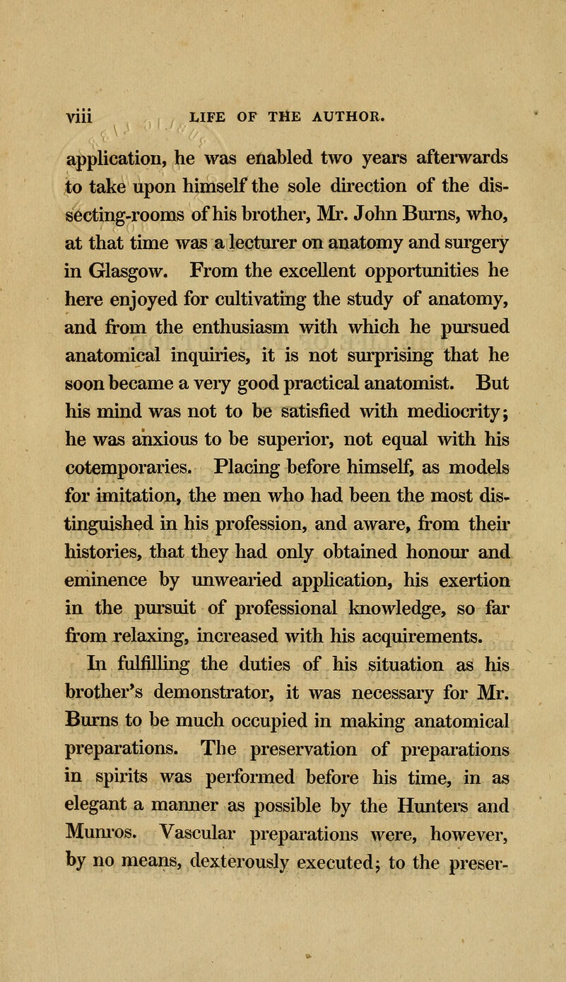 application, he was enabled two years afterwards to take upon himself the sole direction of the dis- secting-rooms of his brother, Mr. John Burns, who, at that time was a lecturer on anatomy and surgery in Glasgow. From the excellent opportunities he here enjoyed for cultivating the study of anatomy, and from the enthusiasm with which he pursued anatomical inquiries, it is not surprising that he soon became a very good practical anatomist. But his mind was not to be satisfied with mediocrity; he was anxious to be superior, not equal with his cotemporaries. Placing before himself, as models for imitation, the men who had been the most dis- tinguished in his profession, and aware, from their histories, that they had only obtained honour and eminence by unwearied application, his exertion in the pursuit of professional knowledge, so far from relaxing, increased with his acquirements. In fulfilling the duties of his situation as his brother's demonstrator, it was necessary for Mr. Burns to be much occupied in making anatomical preparations. The preservation of preparations in spirits was performed before his time, in as elegant a manner as possible by the Hunters and Munros. Vascular preparations were, however, by no means, dexterously executed; to the preser-