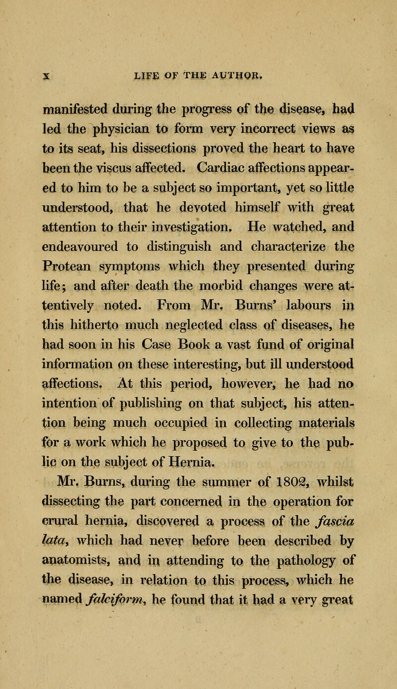manifested during the progress of the disease, had led the physician to form very incorrect views as to its seat, his dissections proved the heart to have been the viscus affected. Cardiac affections appear- ed to him to be a subject so important, yet so little understood, that he devoted himself with great attention to their investigation. He watched, and endeavoured to distinguish and characterize the Protean symptoms which they presented during life; and after death the morbid changes were at- tentively noted. From Mr. Burns' labours in this hitherto much neglected class of diseases, he had soon in his Case Book a vast fund of original information on these interesting, but ill understood affections. At this period, however, he had no intention of publishing on that subject, his atten- tion being much occupied in collecting materials for a work which he proposed to give to the pub- lic on the subject of Hernia. Mr. Burns, during the summer of 1802, whilst dissecting the part concerned in the operation for crural hernia, discovered a process of the fascia lata, which had never before been described by anatomists, and in attending to the pathology of the disease, in relation to this process, which he named falciform, he found that it had a very great