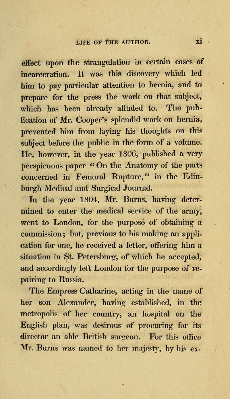 effect upon the strangulation in certain cases Of incarceration. It was this discovery which led him to pay particular attention to hernia, and to prepare for the press the work on that subject, which has been already alluded to. The pub- lication of Mr. Cooper's splendid work on hernia, prevented him from laying his thoughts on this subject before the public in the form of a volume. He, however, in the year 1806, published a very perspicuous paper  On the Anatomy of the parts concerned in Femoral Rupture, in the Edin- burgh Medical and Surgical Journal. In the year 1804, Mr. Burns, having deter- mined to enter the medical service of the army, went to London, for the purpose of obtaining a commission; but, previous to his making an appli- cation for one, he received a letter, offering him a situation in St. Petersburg, of which he accepted, and accordingly left London for the purpose of re- pairing to Russia. The Empress Catharine, acting in the name of her son Alexander, having established, in the metropolis of her country, an hospital on the English plan, was desirous of procuring for its director an able British surgeon. For this office Mr. Burns was named to her majesty, by his ex-