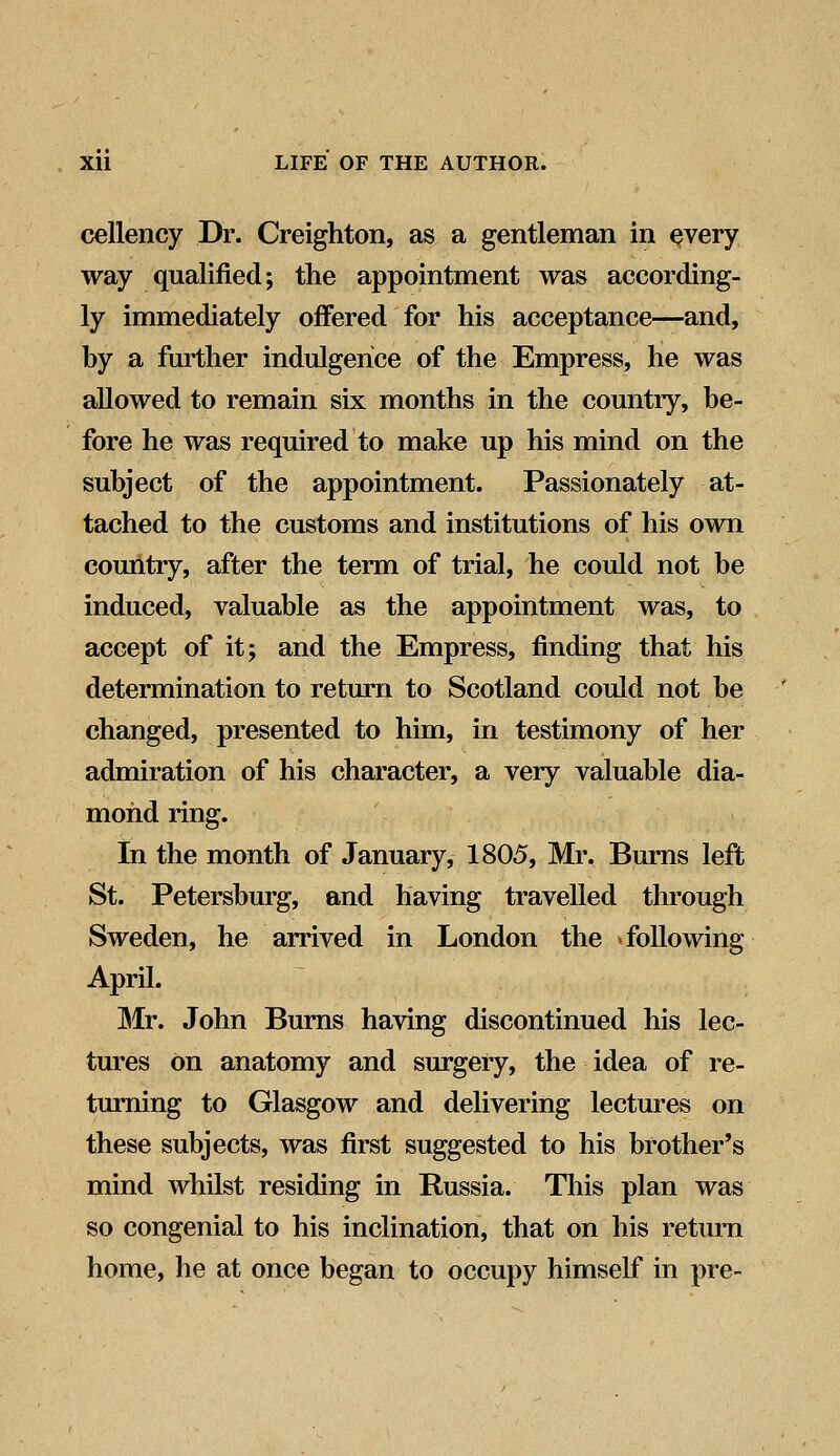 cellency Dr. Creighton, as a gentleman in every way qualified; the appointment was according- ly immediately offered for his acceptance—and, by a further indulgence of the Empress, he was allowed to remain six months in the country, be- fore he was required to make up his mind on the subject of the appointment. Passionately at- tached to the customs and institutions of his own country, after the term of trial, he could not be induced, valuable as the appointment was, to accept of it; and the Empress, finding that his determination to return to Scotland could not be changed, presented to him, in testimony of her admiration of his character, a very valuable dia- mond ring. In the month of January, 1805, Mr. Burns left St. Petersburg, and having travelled through Sweden, he arrived in London the following April. Mr. John Burns having discontinued his lec- tures on anatomy and surgery, the idea of re- turning to Glasgow and delivering lectures on these subjects, was first suggested to his brother's mind whilst residing in Russia. This plan was so congenial to his inclination, that on his return home, he at once began to occupy himself in pre-
