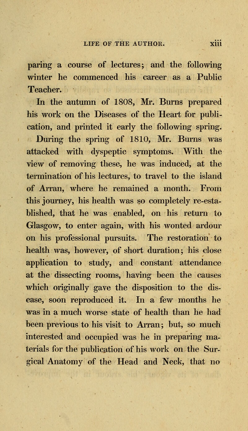 paring a course of lectures; and the following winter he commenced his career as a Public Teacher. In the autumn of 1808, Mr. Burns prepared his work on the Diseases of the Heart for publi- cation, and printed it early the following spring. During the spring of 1810, Mr. Burns was attacked with dyspeptic symptoms. With the view of removing these, he was induced, at the termination of his lectures, to travel to the island of Arran, where he remained a month. From this journey, his health was so completely re-esta- blished, that he was enabled, on his return to Glasgow, to enter again, with his wonted ardour on his professional pursuits. The restoration to health was, however, of short duration; his close application to study, and constant attendance at the dissecting rooms, having been the causes which originally gave the disposition to the dis- ease, soon reproduced it. In a few months he was in a much worse state of health than he had been previous to his visit to Arran; but, so much interested and occupied was he in preparing ma- terials for the publication of his work on the Sur- gical Anatomy of the Head and Neck, that no