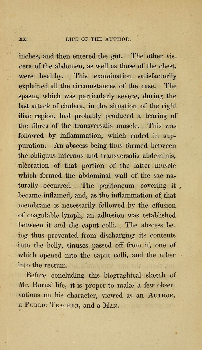 inches, and then entered the gut. The other vis- cera of the abdomen, as well as those of the chest, were healthy. This examination satisfactorily explained all the circumstances of the case. The spasm, which was particularly severe, during the last attack of cholera, in the situation of the right iliac region, had probably produced a tearing of the fibres of the transversalis muscle. This was followed by inflammation, which ended in sup- puration. An abscess being thus formed between the obliquus internus and transversalis abdominis, ulceration of that portion of the latter muscle which formed the abdominal wall of the sac na- turally occurred. The peritoneum covering it became inflamed, and, as the inflammation of that membrane is necessarily followed by the effusion of coagulable lymph, an adhesion was established between it and the caput colli. The abscess be- ing thus prevented from discharging its contents into the belly, sinuses passed off from it, one of which opened into the caput colli, and the other into the rectum. Before concluding this biograghical sketch of Mr. Burns' life, it is proper to make a few obser- vations on his character, viewed as an Author, a Public Teacher, and a Man.