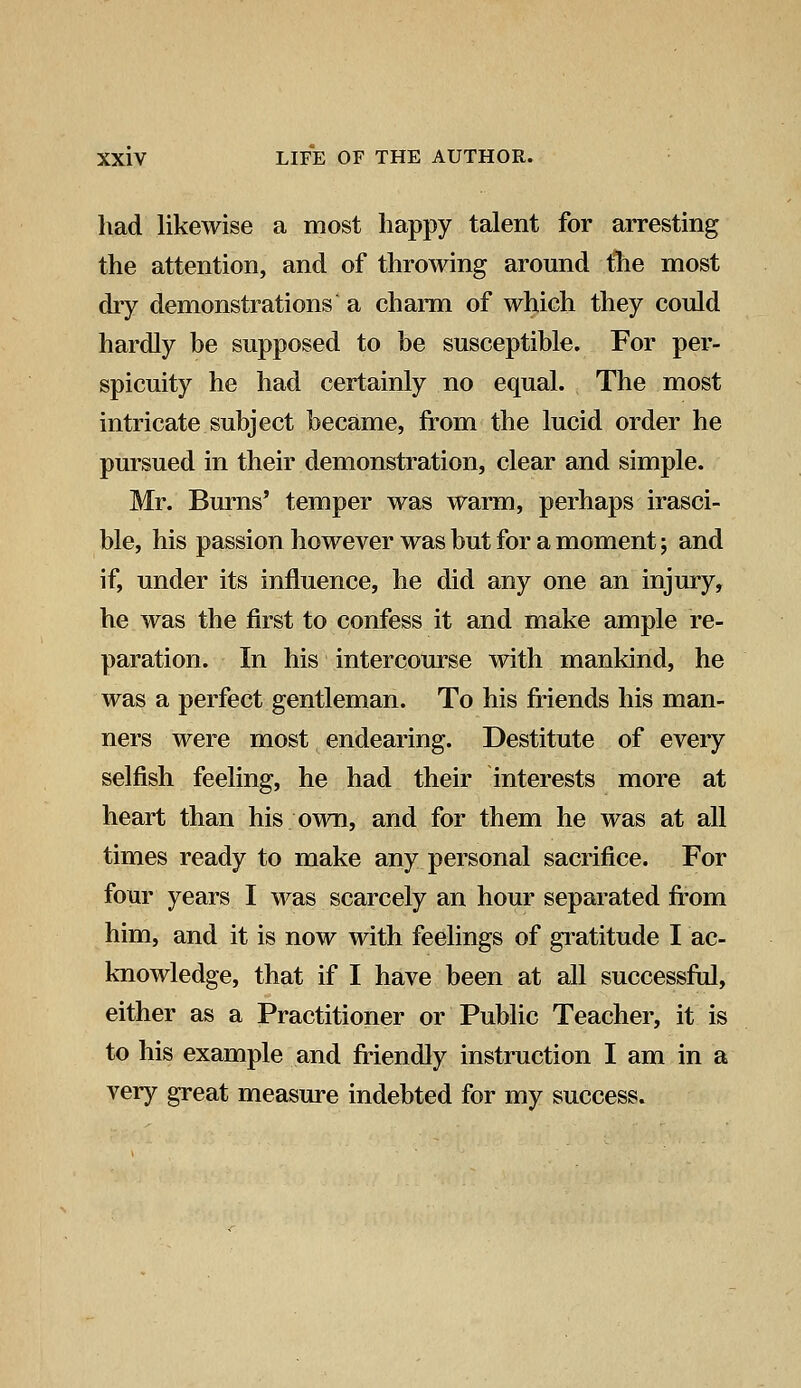 had likewise a most happy talent for arresting the attention, and of throwing around the most dry demonstrations a charm of which they could hardly be supposed to be susceptible. For per- spicuity he had certainly no equal. The most intricate subject became, from the lucid order he pursued in their demonstration, clear and simple. Mr. Burns' temper was warm, perhaps irasci- ble, his passion however was but for a moment; and if, under its influence, he did any one an injury, he was the first to confess it and make ample re- paration. In his intercourse with mankind, he was a perfect gentleman. To his friends his man- ners were most endearing. Destitute of every selfish feeling, he had their interests more at heart than his own, and for them he was at all times ready to make any personal sacrifice. For four years I was scarcely an hour separated from him, and it is now with feelings of gratitude I ac- knowledge, that if I have been at all successful, either as a Practitioner or Public Teacher, it is to his example and friendly instruction I am in a very great measure indebted for my success.