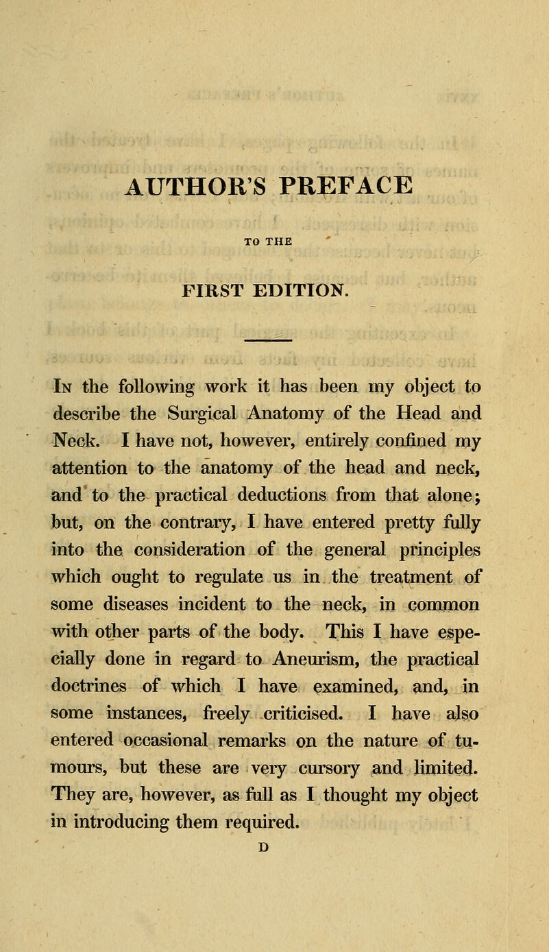 AUTHORS PREFACE TO THE FIRST EDITION. In the following work it has been my object to describe the Surgical Anatomy of the Head and Neck. I have not, however, entirely confined my attention to the anatomy of the head and neck, and to the practical deductions from that alone; but, on the contrary, I have entered pretty fully into the consideration of the general principles which ought to regulate us in the treatment of some diseases incident to the neck, in common with other parts of the body. This I have espe- cially done in regard to Aneurism, the practical doctrines of which I have examined, and, in some instances, freely criticised. I have also entered occasional remarks on the nature of tu- mours, but these are very cursory and limited. They are, however, as full as I thought my object in introducing them required. D