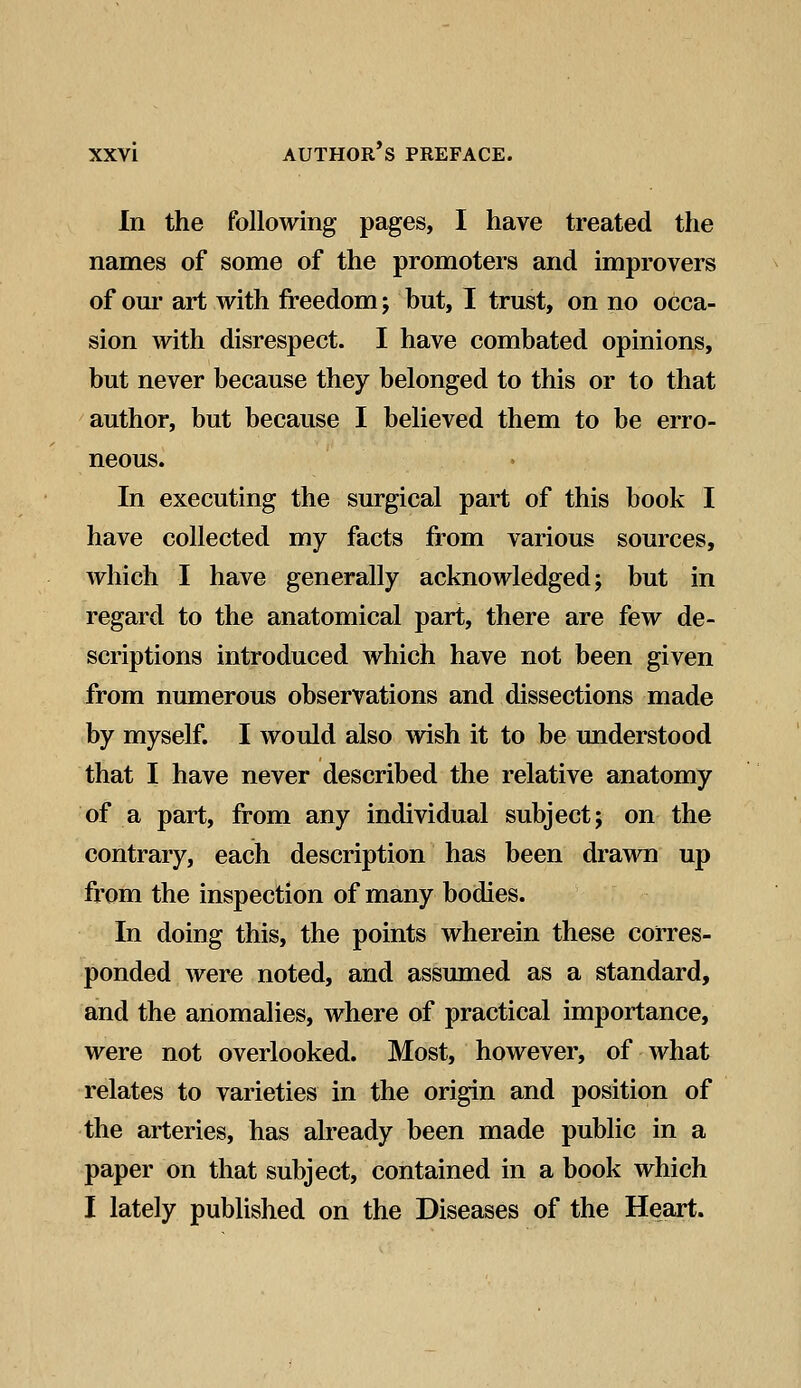 In the following pages, I have treated the names of some of the promoters and improvers of our art with freedom; but, I trust, on no occa- sion with disrespect. I have combated opinions, but never because they belonged to this or to that author, but because I believed them to be erro- neous. In executing the surgical part of this book I have collected my facts from various sources, which I have generally acknowledged; but in regard to the anatomical part, there are few de- scriptions introduced which have not been given from numerous observations and dissections made by myself. I would also wish it to be understood that I have never described the relative anatomy of a part, from any individual subject; on the contrary, each description has been drawn up from the inspection of many bodies. In doing this, the points wherein these corres- ponded were noted, and assumed as a standard, and the anomalies, where of practical importance, were not overlooked. Most, however, of what relates to varieties in the origin and position of the arteries, has already been made public in a paper on that subject, contained in a book which I lately published on the Diseases of the Heart.