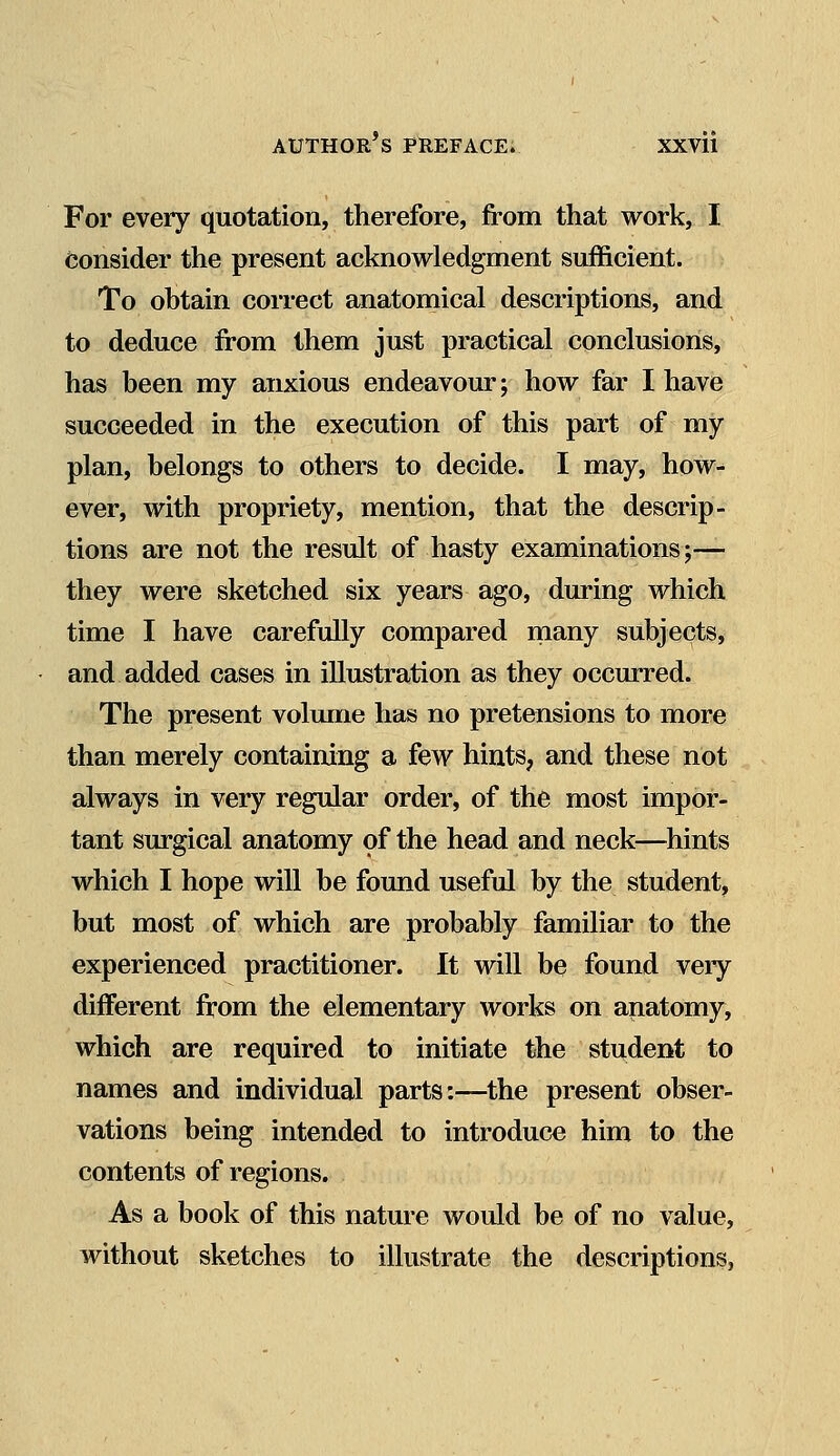 For every quotation, therefore, from that work, I consider the present acknowledgment sufficient. To obtain correct anatomical descriptions, and to deduce from them just practical conclusions, has been my anxious endeavour; how far I have succeeded in the execution of this part of my plan, belongs to others to decide. I may, how- ever, with propriety, mention, that the descrip- tions are not the result of hasty examinations;— they were sketched six years ago, during which time I have carefully compared many subjects, and added cases in illustration as they occurred. The present volume has no pretensions to more than merely containing a few hints, and these not always in very regular order, of the most impor- tant surgical anatomy of the head and neck—hints which I hope will be found useful by the student, but most of which are probably familiar to the experienced practitioner. It will be found very different from the elementary works on anatomy, which are required to initiate the student to names and individual parts:—the present obser- vations being intended to introduce him to the contents of regions. As a book of this nature would be of no value, without sketches to illustrate the descriptions,