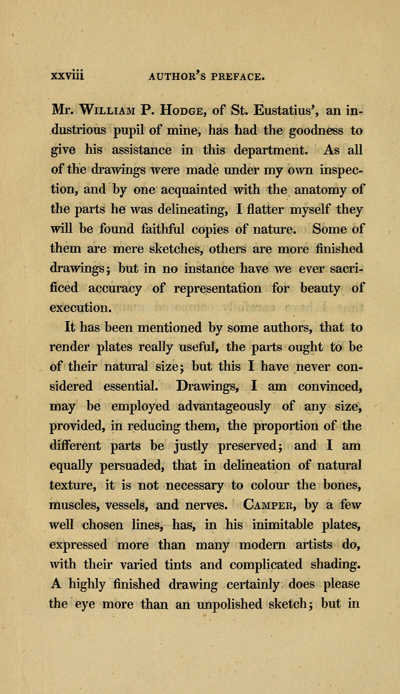 Mr. William P. Hodge, of St. Eustatius', an in- dustrious pupil of mine, has had the goodness to give his assistance in this department. As all of the drawings were made under my own inspec- tion, and hy one acquainted with the anatomy of the parts he was delineating, I flatter myself they will be found faithful copies of nature. Some of them are mere sketches, others are more finished drawings; but in no instance have we ever sacri- ficed accuracy of representation for beauty of execution. It has been mentioned by some authors, that to render plates really useful, the parts ought to be of their natural size; but this I have never con- sidered essential. Drawings, I am convinced, may be employed advantageously of any size, provided, in reducing them, the proportion of the different parts be justly preserved; and I am equally persuaded, that in delineation of natural texture, it is not necessary to colour the bones, muscles, vessels, and nerves. Camper, by a few well chosen lines, has, in his inimitable plates, expressed more than many modern artists do, with their varied tints and complicated shading. A highly finished drawing certainly does please the eye more than an unpolished sketch; but in