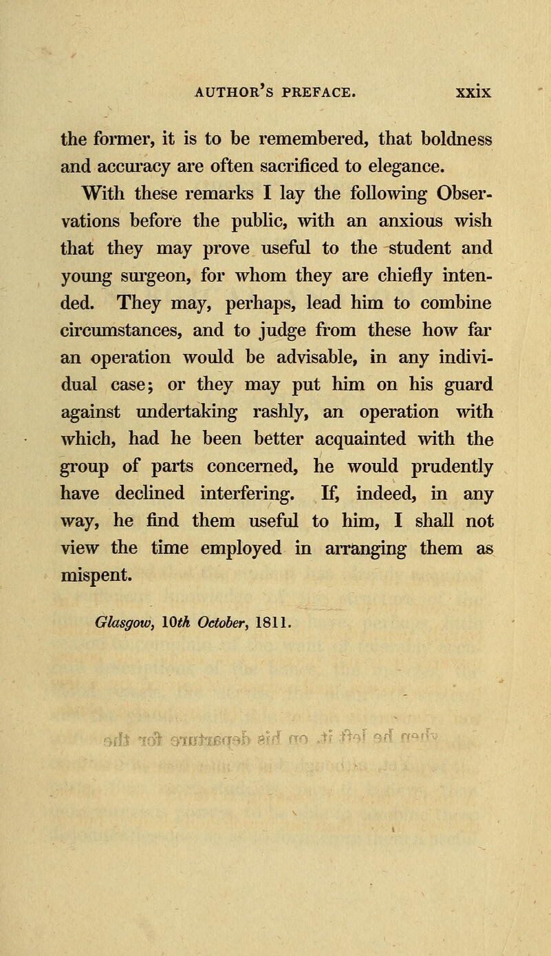 the former, it is to be remembered, that boldness and accuracy are often sacrificed to elegance. With these remarks I lay the following Obser- vations before the public, with an anxious wish that they may prove useful to the student and young surgeon, for whom they are chiefly inten- ded. They may, perhaps, lead him to combine circumstances, and to judge from these how far an operation would be advisable, in any indivi- dual case; or they may put him on his guard against undertaking rashly, an operation with which, had he been better acquainted with the group of parts concerned, he would prudently have declined interfering. If, indeed, in any way, he find them useful to him, I shall not view the time employed in arranging them as mispent. Glasgow, 10th October, 1811. 9fLt Ifft 610)