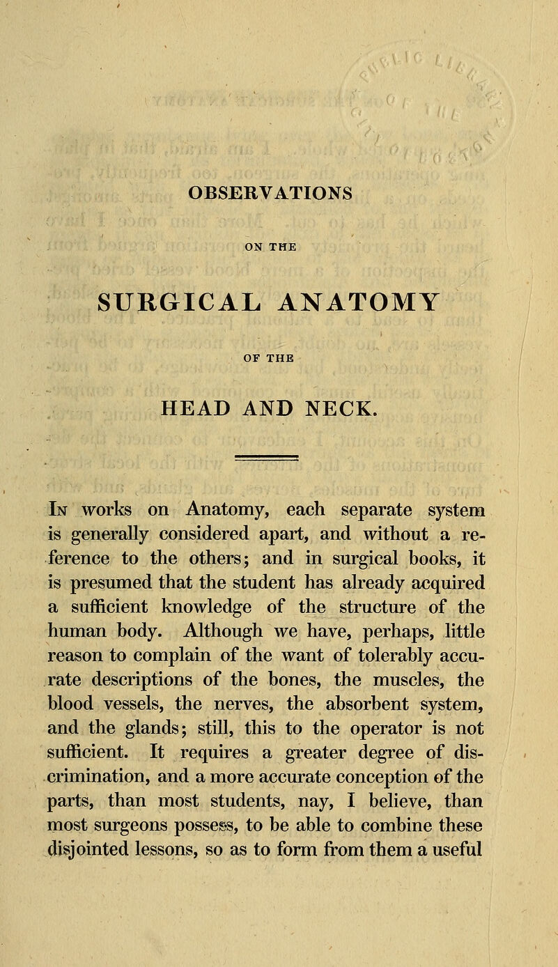 OBSERVATIONS SURGICAL ANATOMY OF THE HEAD AND NECK. In works on Anatomy, each separate system is generally considered apart, and without a re- ference to the others; and in surgical books, it is presumed that the student has already acquired a sufficient knowledge of the structure of the human body. Although we have, perhaps, little reason to complain of the want of tolerably accu- rate descriptions of the bones, the muscles, the blood vessels, the nerves, the absorbent system, and the glands; still, this to the operator is not sufficient. It requires a greater degree of dis- crimination, and a more accurate conception of the parts, than most students, nay, I believe, than most surgeons possess, to be able to combine these disjointed lessons, so as to form from them a useful