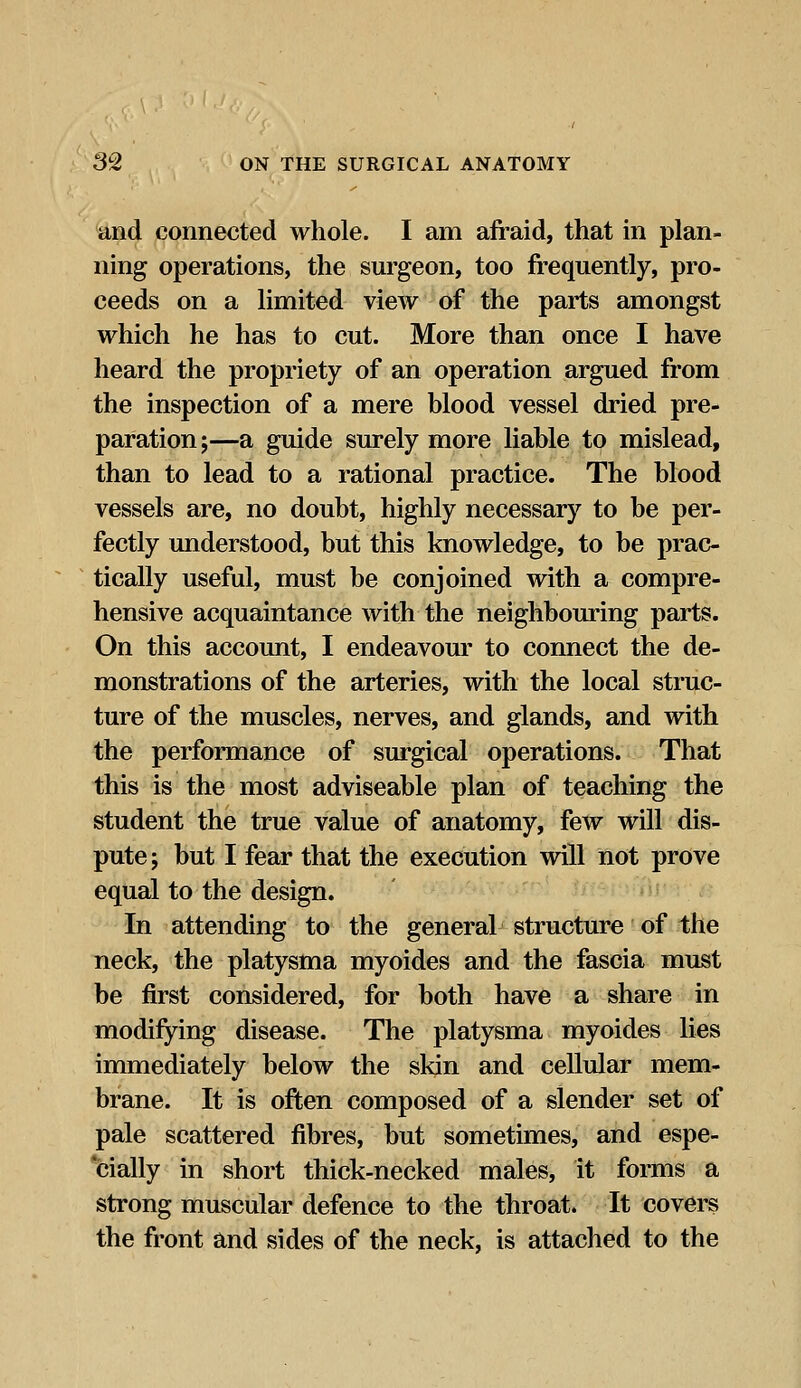 and connected whole. I am afraid, that in plan- ning operations, the surgeon, too frequently, pro- ceeds on a limited view of the parts amongst which he has to cut. More than once I have heard the propriety of an operation argued from the inspection of a mere blood vessel dried pre- paration;—a guide surely more liable to mislead, than to lead to a rational practice. The blood vessels are, no doubt, highly necessary to be per- fectly understood, but this knowledge, to be prac- tically useful, must be conjoined with a compre- hensive acquaintance with the neighbouring parts. On this account, I endeavour to connect the de- monstrations of the arteries, with the local struc- ture of the muscles, nerves, and glands, and with the performance of surgical operations. That this is the most adviseable plan of teaching the student the true value of anatomy, few will dis- pute; but I fear that the execution will not prove equal to the design. In attending to the general structure of the neck, the platysma myoides and the fascia must be first considered, for both have a share in modifying disease. The platysma myoides lies immediately below the skin and cellular mem- brane. It is often composed of a slender set of pale scattered fibres, but sometimes, and espe- cially in short thick-necked males, it forms a strong muscular defence to the throat. It covers the front and sides of the neck, is attached to the