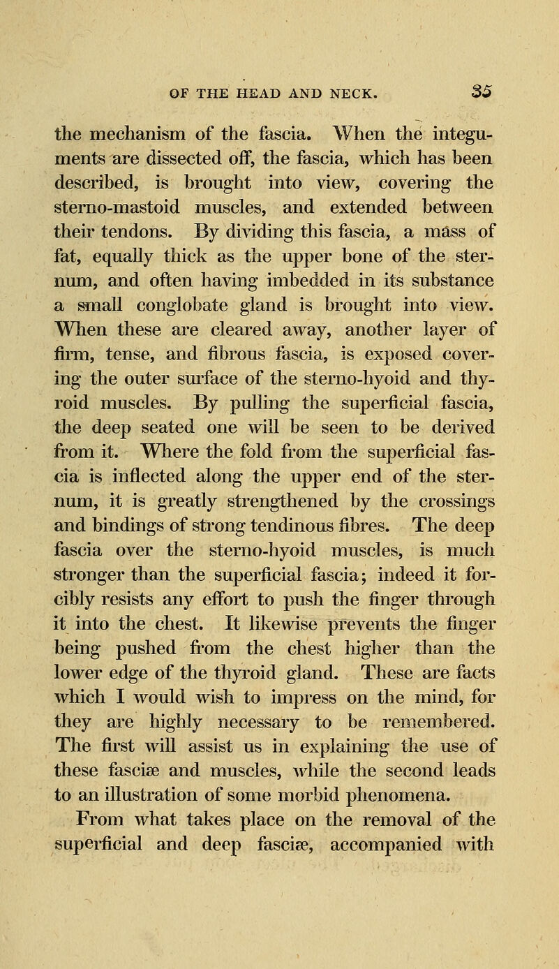 the mechanism of the fascia. When the integu- ments are dissected off, the fascia, which has been described, is brought into view, covering the sterno-mastoid muscles, and extended between their tendons. By dividing this fascia, a mass of fat, equally thick as the upper bone of the ster- num, and often having imbedded in its substance a small conglobate gland is brought into view. When these are cleared away, another layer of firm, tense, and fibrous fascia, is exposed cover- ing the outer surface of the sterno-hyoid and thy- roid muscles. By pulling the superficial fascia, the deep seated one will be seen to be derived from it. Where the fold from the superficial fas- cia is inflected along the upper end of the ster- num, it is greatly strengthened by the crossings and bindings of strong tendinous fibres. The deep fascia over the sterno-hyoid muscles, is much stronger than the superficial fascia; indeed it for- cibly resists any effort to push the finger through it into the chest. It likewise prevents the finger being pushed from the chest higher than the lower edge of the thyroid gland. These are facts which I would wish to impress on the mind, for they are highly necessary to be remembered. The first will assist us in explaining the use of these fasciae and muscles, while the second leads to an illustration of some morbid phenomena. From what takes place on the removal of the superficial and deep fascise, accompanied with