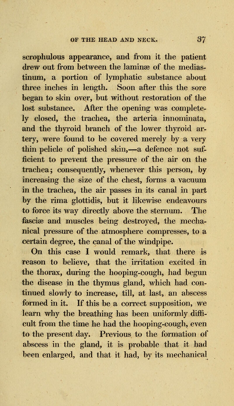 scrophulous appearance, and from it the patient drew out from between the laminse of the medias- tinum, a portion of lymphatic substance about three inches in length. Soon after this the sore began to skin over, but without restoration of the lost substance. After the opening was complete- ly closed, the trachea, the arteria innominata, and the thyroid branch of the lower thyroid ar- tery, were found to be covered merely by a very thin pelicle of polished skin,—a defence not suf- ficient to prevent the pressure of the air on the trachea; consequently, whenever this person, by increasing the size of the chest, forms a vacuum in the trachea, the air passes in its canal in part by the rima glottidis, but it likewise endeavours to force its way directly above the sternum. The fasciee and muscles being destroyed, the mecha- nical pressure of the atmosphere compresses, to a certain degree, the canal of the windpipe. On this case I would remark, that there is reason to believe, that the irritation excited in the thorax, during the hooping-cough, had begun the disease in the thymus gland, which had con- tinued slowly to increase, till, at last, an abscess formed in it. If this be a correct supposition, we learn why the breathing has been uniformly diffi- cult from the time he had the hooping-cough, even to the present day. Previous to the formation of abscess in the gland, it is probable that it had been enlarged, and that it had, by its mechanical