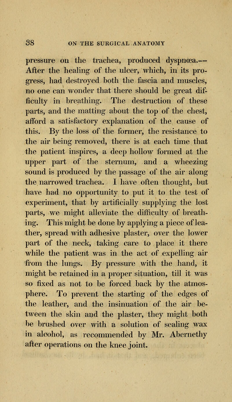 pressure on the trachea, produced dyspnoea.— After the healing of the ulcer, which, in its pro- gress, had destroyed both the fascia and muscles, no one can wonder that there should be great dif- ficulty in breathing. The destruction of these parts, and the matting about the top of the chest, afford a satisfactory explanation of the cause of this. By the loss of the former, the resistance to the air being removed, there is at each time that the patient inspires, a deep hollow formed at the upper part of the sternum, and a wheezing sound is produced by the passage of the air along the narrowed trachea. I have often thought, but have had no opportunity to put it to the test of experiment, that by artificially supplying the lost parts, we might alleviate the difficulty of breath- ing. This might be done by applying a piece of lea- ther, spread with adhesive plaster, over the lower part of the neck, taking care to place it there while the patient was in the act of expelling air from the lungs. By pressure with the hand, it might be retained in a proper situation, till it was so fixed as not to be forced back by the atmos- phere. To prevent the starting of the edges of the leather, and the insinuation of the air be- tween the skin and the plaster, they might both be brushed over with a solution of sealing wax in alcohol, as recommended by Mr. Abernethy after operations on the knee joint.